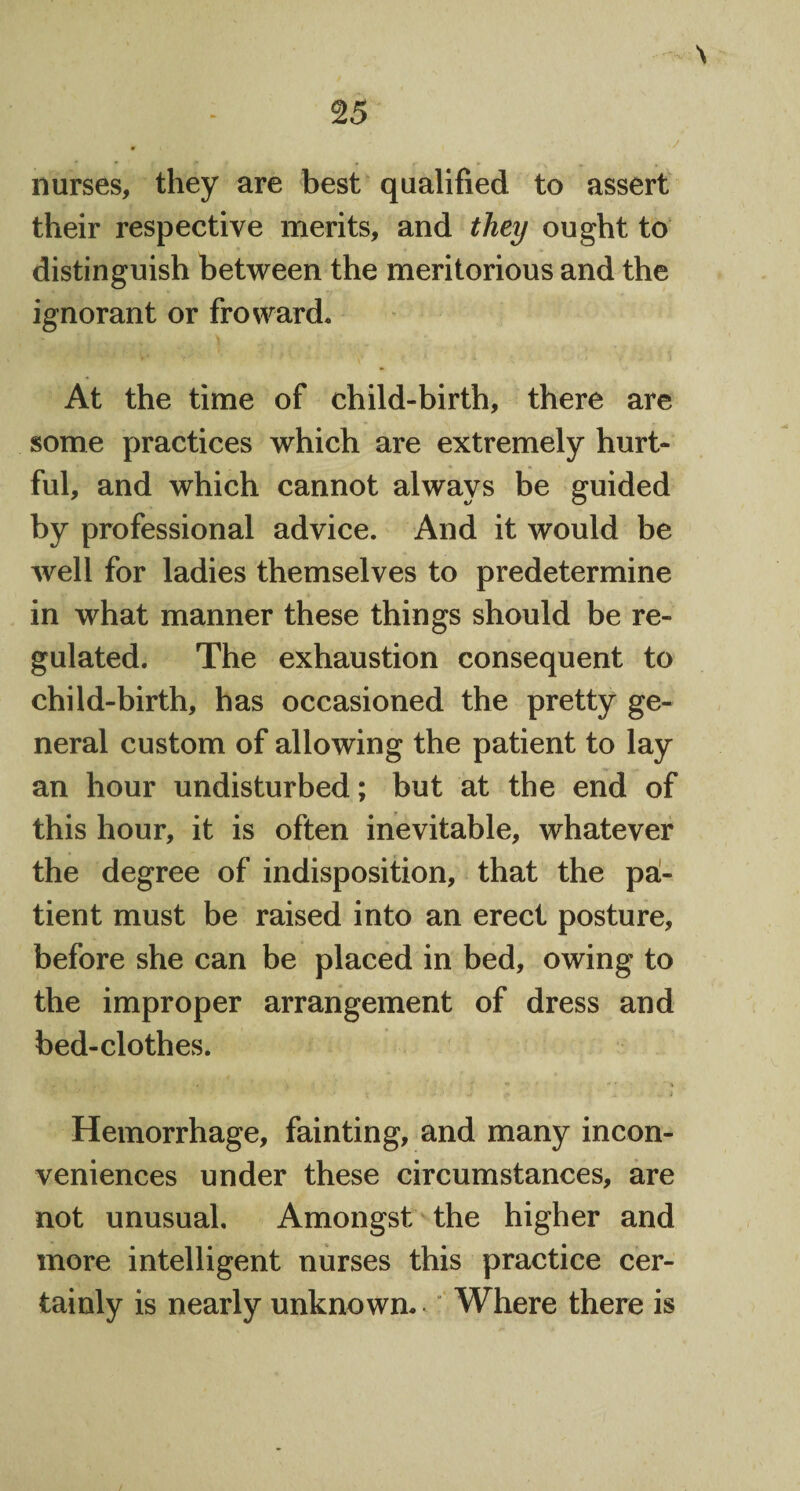 nurses, they are best qualified to assert their respective merits, and they ought to distinguish between the meritorious and the ignorant or fro ward. At the time of child-birth, there are some practices which are extremely hurt¬ ful, and which cannot always be guided by professional advice. And it would be well for ladies themselves to predetermine in what manner these things should be re¬ gulated. The exhaustion consequent to child-birth, has occasioned the pretty ge¬ neral custom of allowing the patient to lay an hour undisturbed; but at the end of this hour, it is often inevitable, whatever the degree of indisposition, that the pa¬ tient must be raised into an erect posture, before she can be placed in bed, owing to the improper arrangement of dress and bed-clothes. '•* \ ' 1 .1 C X. 4 Hemorrhage, fainting, and many incon¬ veniences under these circumstances, are not unusual. Amongst the higher and more intelligent nurses this practice cer¬ tainly is nearly unknown. Where there is