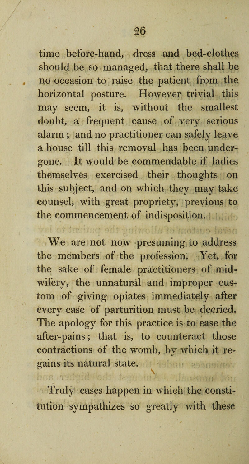 time before-hand, dress and bed-clothes should be so managed, that there shall be no occasion to raise the patient from the horizontal posture. However trivial this may seem, it is, without the smallest doubt, a frequent cause of very serious alarm ; and no practitioner can safely leave a house till this removal has been under¬ gone. It would be commendable if ladies themselves exercised their thoughts on this subject, and on which they may take counsel, with great propriety, previous to the commencement of indisposition. We are not now presuming to address the members of the profession. Yet, for the sake of female practitioners of mid¬ wifery, the unnatural and improper cus¬ tom of giving opiates immediately after every case of parturition must be decried. The apology for this practice is to ease the after-pains; that is, to counteract those contractions of the womb, bv which it re- gains its natural state. 53 \ ♦ ' * | '• ' f . * * s '' f ' t . . • . f K r Truly cases happen in which the consti¬ tution sympathizes so greatly with these