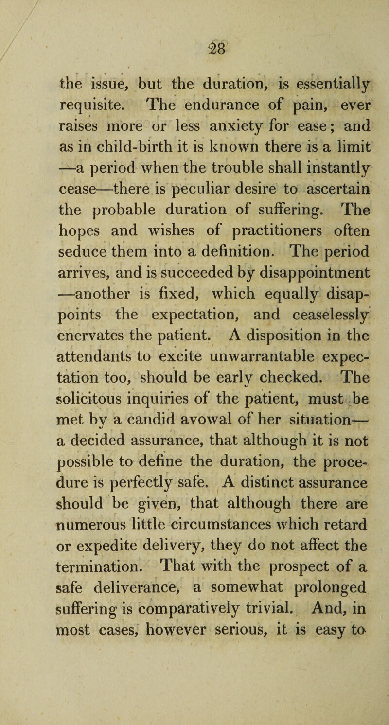 the issue, but the duration, is essentially requisite. The endurance of pain, ever raises more or less anxiety for ease; and as in child-birth it is known there is a limit —a period when the trouble shall instantly cease—there is peculiar desire to ascertain the probable duration of suffering. The hopes and wishes of practitioners often seduce them into a definition. The period arrives, and is succeeded by disappointment —another is fixed, which equally disap¬ points the expectation, and ceaselessly enervates the patient. A disposition in the attendants to excite unwarrantable expec- * tation too, should be early checked. The solicitous inquiries of the patient, must be met by a candid avowal of her situation— a decided assurance, that although it is not possible to define the duration, the proce¬ dure is perfectly safe. A distinct assurance should be given, that although there are numerous little circumstances which retard or expedite delivery, they do not affect the termination. That with the prospect of a safe deliverance, a somewhat prolonged suffering is comparatively trivial. And, in most cases, however serious, it is easy to