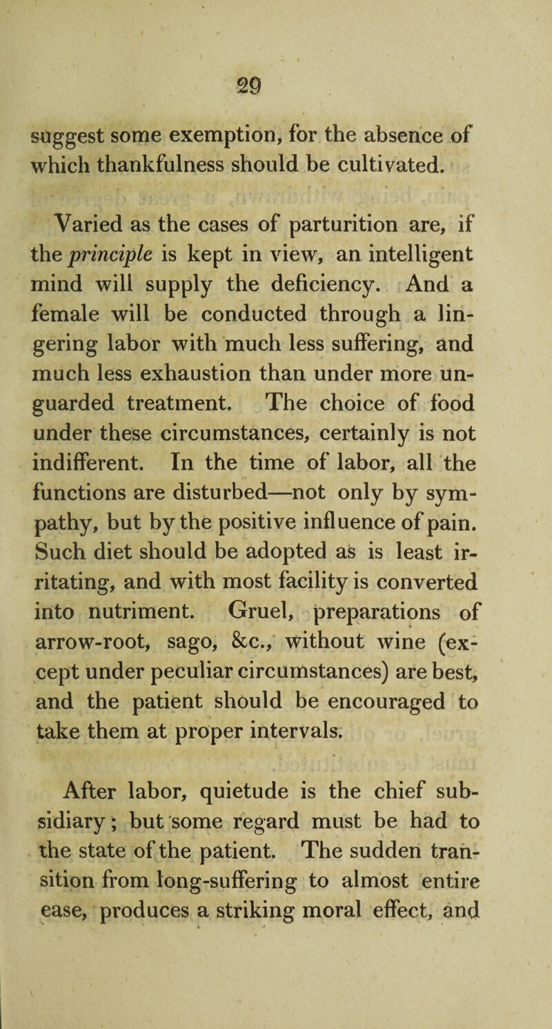 suggest some exemption, for the absence of which thankfulness should be cultivated. Varied as the cases of parturition are, if the principle is kept in view, an intelligent mind will supply the deficiency. And a female will be conducted through a lin¬ gering labor with much less suffering, and much less exhaustion than under more un¬ guarded treatment. The choice of food under these circumstances, certainly is not indifferent. In the time of labor, all the functions are disturbed—not only by sym¬ pathy, but by the positive influence of pain. Such diet should be adopted as is least ir¬ ritating, and with most facility is converted into nutriment. Gruel, preparations of arrow-root, sago, &c., without wine (ex¬ cept under peculiar circumstances) are best, and the patient should be encouraged to take them at proper intervals. After labor, quietude is the chief sub¬ sidiary; but some regard must be had to the state of the patient. The sudden tran¬ sition from long-suffering to almost entire ease, produces a striking moral effect, and k- * \. v