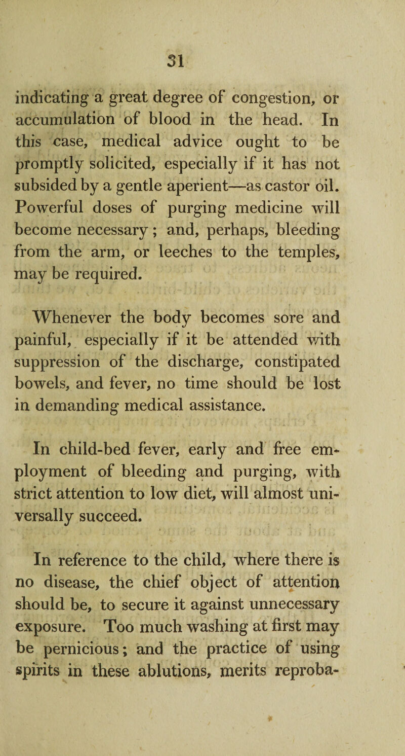 indicating a great degree of congestion, or accumulation of blood in the head. In this case, medical advice ought to be promptly solicited, especially if it has not subsided by a gentle aperient—as castor oil. Powerful doses of purging medicine will become necessary; and, perhaps, bleeding from the arm, or leeches to the temples, may be required. Whenever the body becomes sore and painful, especially if it be attended with suppression of the discharge, constipated bowels, and fever, no time should be lost in demanding medical assistance. In child-bed fever, early and free em¬ ployment of bleeding and purging, with strict attention to low diet, will almost uni¬ versally succeed. In reference to the child, where there is no disease, the chief object of attention should be, to secure it against unnecessary exposure. Too much washing at first may be pernicious; and the practice of using spirits in these ablutions, merits reproba-