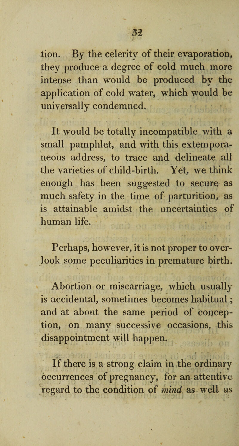 tion. By the celerity of their evaporation, they produce a degree of cold much more intense than would be produced by the application of cold water, which would be universally condemned. It would be totally incompatible with a small pamphlet, and with this extempora¬ neous address, to trace and delineate all the varieties of child-birth. Yet, we think enough has been suggested to secure as much safety in the time of parturition, as is attainable amidst the uncertainties of human life. Perhaps, however, it is not proper to over¬ look some peculiarities in premature birth. * * • ’ i . Abortion or miscarriage, which usually is accidental, sometimes becomes habitual; and at about the same period of concep¬ tion, on many successive occasions, this disappointment will happen. • • ~ , If there is a strong claim in the ordinary occurrences of pregnancy, for an attentive regard to the condition of mind as well as