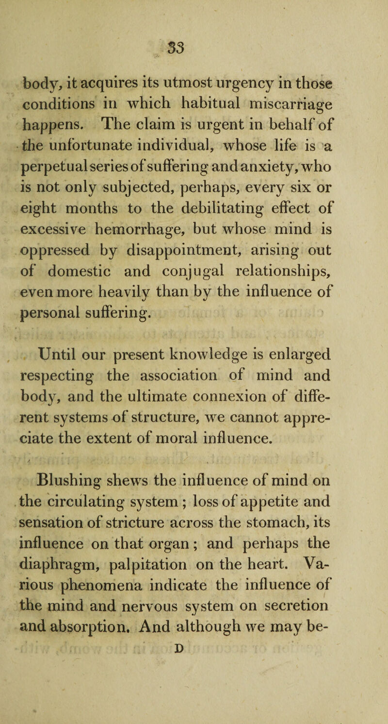 • •• body, it acquires its utmost urgency in those conditions in which habitual miscarriage happens. The claim is urgent in behalf of the unfortunate individual, whose life is a perpetual series of suffering and anxiety, who is not only subjected, perhaps, every six or eight months to the debilitating effect of excessive hemorrhage, but whose mind is oppressed by disappointment, arising out of domestic and conjugal relationships, even more heavily than by the influence of personal suffering. Until our present knowledge is enlarged respecting the association of mind and body, and the ultimate connexion of diffe¬ rent systems of structure, we cannot appre¬ ciate the extent of moral influence. Blushing shews the influence of mind on the circulating system ; loss of appetite and sensation of stricture across the stomach, its influence on that organ ; and perhaps the diaphragm, palpitation on the heart. Va¬ rious phenomena indicate the influence of the mind and nervous system on secretion and absorption. And although we may be- D
