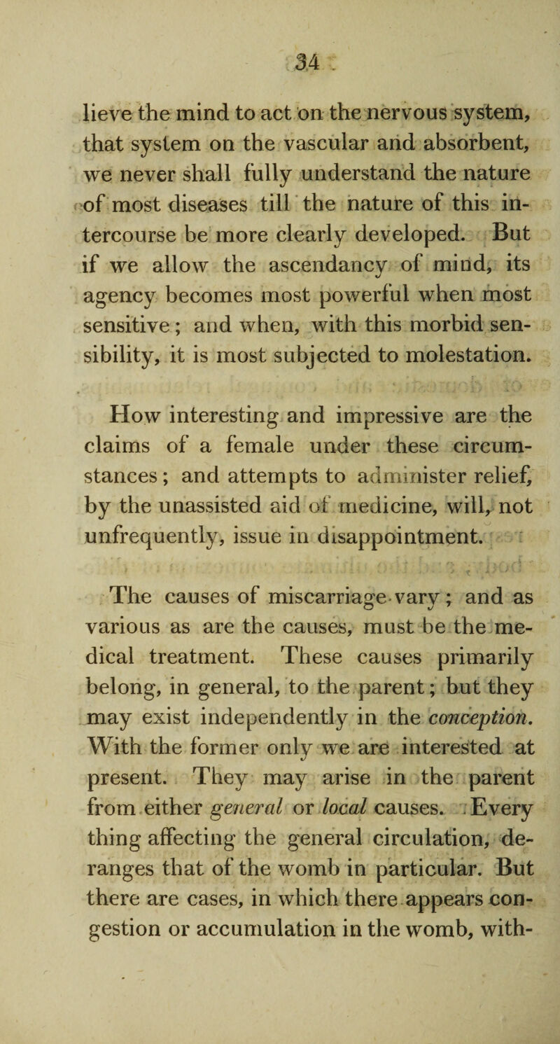 lieve the mind to act on the nervous system, that system on the vascular and absorbent, we never shall fully understand the nature of most diseases till the nature of this in¬ tercourse be more clearly developed. But if we allow the ascendancy of mind, its agency becomes most powerful when most sensitive; and when, with this morbid sen¬ sibility, it is most subjected to molestation. How interesting and impressive are the claims of a female under these circum¬ stances ; and attempts to administer relief, by the unassisted aid of medicine, will, not unfrequently, issue in disappointment. The causes of miscarriage vary; and as various as are the causes, must be the me¬ dical treatment. These causes primarily belong, in general, to the parent; but they may exist independently in the conception. With the former only we are interested at present. They may arise in the parent from either general or local causes. Every thing affecting the general circulation, de¬ ranges that of the womb in particular. But there are cases, in which there appears con¬ gestion or accumulation in the womb, with-