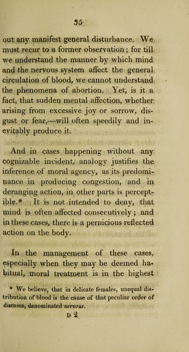 out any manifest general disturbance. We must recur to a former observation; for till we understand the manner by which mind and the nervous system affect the general circulation of blood, we cannot understand the phenomena of abortion. Yet, is it a fact, that sudden mental affection, whether arising from excessive joy or sorrow, dis¬ gust or fear,—will often speedily and in¬ evitably produce it. And in cases happening without any cognizable incident, analogy justifies the inference of moral agency, as its predomi¬ nance in producing congestion, and in deranging action, in other parts is percept¬ ible.* It is not intended to deny, that mind is often affected consecutively; and in these cases, there is a pernicious reflected action on the body. In the management of these cases, especially when they may be deemed ha¬ bitual, moral treatment is in the highest * We believe, that in delicate females, unequal dis¬ tribution of blood is the cause of that peculiar order of diseases, denominated nervous. D 2