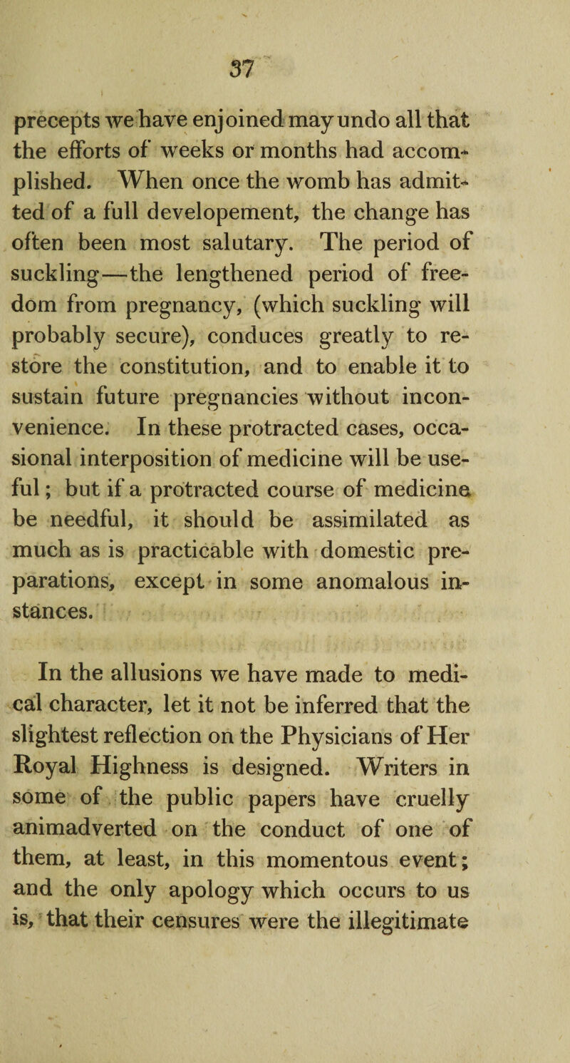precepts we have enjoined may undo all that the efforts of weeks or months had accom¬ plished. When once the womb has admit¬ ted of a full developement, the change has often been most salutary. The period of suckling—the lengthened period of free¬ dom from pregnancy, (which suckling will probably secure), conduces greatly to re¬ store the constitution, and to enable it to sustain future pregnancies without incon¬ venience. In these protracted cases, occa¬ sional interposition of medicine will be use¬ ful ; but if a protracted course of medicine be needful, it should be assimilated as much as is practicable with domestic pre¬ parations, except in some anomalous in¬ stances. In the allusions we have made to medi¬ cal character, let it not be inferred that the slightest reflection on the Physicians of Her Royal Highness is designed. Writers in some of the public papers have cruelly animadverted on the conduct of one of them, at least, in this momentous event; and the only apology which occurs to us is, that their censures were the illegitimate