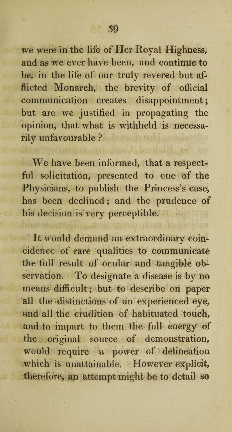 59 we were in the life of Her Royal Highness, and as we ever have been, and continue to be, in the life of our truly revered but af¬ flicted Monarch, the brevity of official communication creates disappointment; but are we justified in propagating the opinion, that what is withheld is necessa¬ rily unfavourable ? We have been informed, that a respect¬ ful solicitation, presented to one of the Physicians, to publish the Princess's case, has been declined; and the prudence of his decision is very perceptible. It would demand an extraordinary coin¬ cidence of rare qualities to communicate the full result of ocular and tangible ob¬ servation. To designate a disease is by no means difficult; but to describe on paper all the distinctions of an experienced eye, * ; and all the erudition of habituated touch, and to impart to them the full energy of the original source of demonstration, would require a power of delineation which is unattainable. However explicit, therefore, an attempt might be to detail so