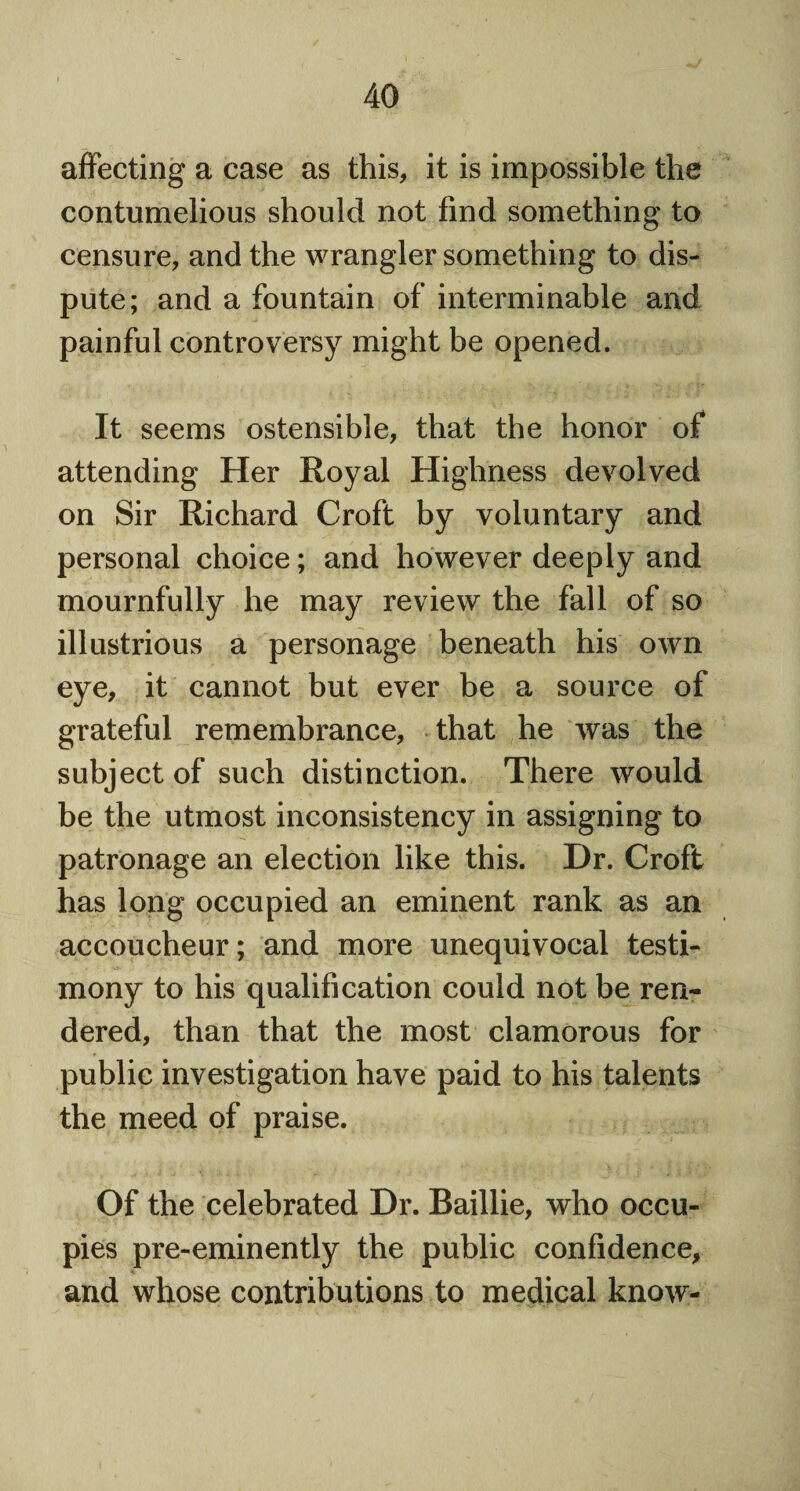 affecting a case as this, it is impossible the contumelious should not find something to censure, and the wrangler something to dis¬ pute; and a fountain of interminable and painful controversy might be opened. It seems ostensible, that the honor of attending Her Royal Highness devolved on Sir Richard Croft by voluntary and personal choice; and however deeply and mournfully he may review the fall of so illustrious a personage beneath his own eye, it cannot but ever be a source of grateful remembrance, that he was the subject of such distinction. There would be the utmost inconsistency in assigning to patronage an election like this. Dr. Croft has long occupied an eminent rank as an accoucheur; and more unequivocal testi¬ mony to his qualification could not be ren¬ dered, than that the most clamorous for public investigation have paid to his talents the meed of praise. Of the celebrated Dr. Baillie, who occu¬ pies pre-eminently the public confidence, and whose contributions to medical know-