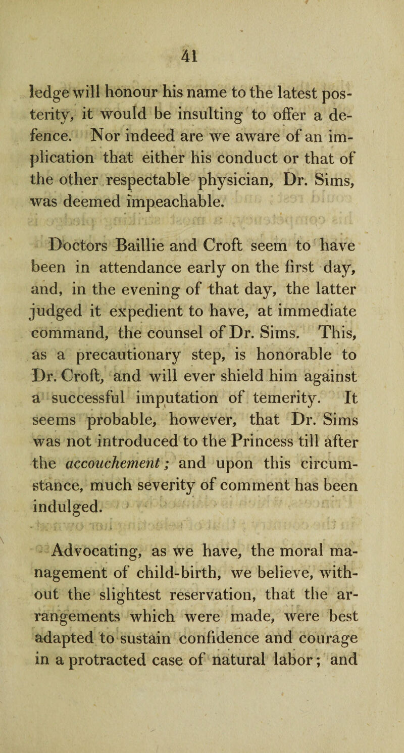 ledge will honour his name to the latest pos¬ terity, it would be insulting to offer a de¬ fence. Nor indeed are we aware of an im¬ plication that either his conduct or that of the other respectable physician. Dr. Sims, was deemed impeachable. Doctors Baillie and Croft seem to have been in attendance early on the first day, and, in the evening of that day, the latter judged it expedient to have, at immediate command, the counsel of Dr. Sims. This, as a precautionary step, is honorable to Dr. Croft, and will ever shield him against a successful imputation of temerity. It seems probable, however, that Dr. Sims was not introduced to the Princess till after the accouchement; and upon this circum¬ stance, much severity of comment has been indulged. Advocating, as we have, the moral ma¬ nagement of child-birth, we believe, with¬ out the slightest reservation, that the ar¬ rangements which were made, were best adapted to sustain confidence and courage in a protracted case of natural labor; and