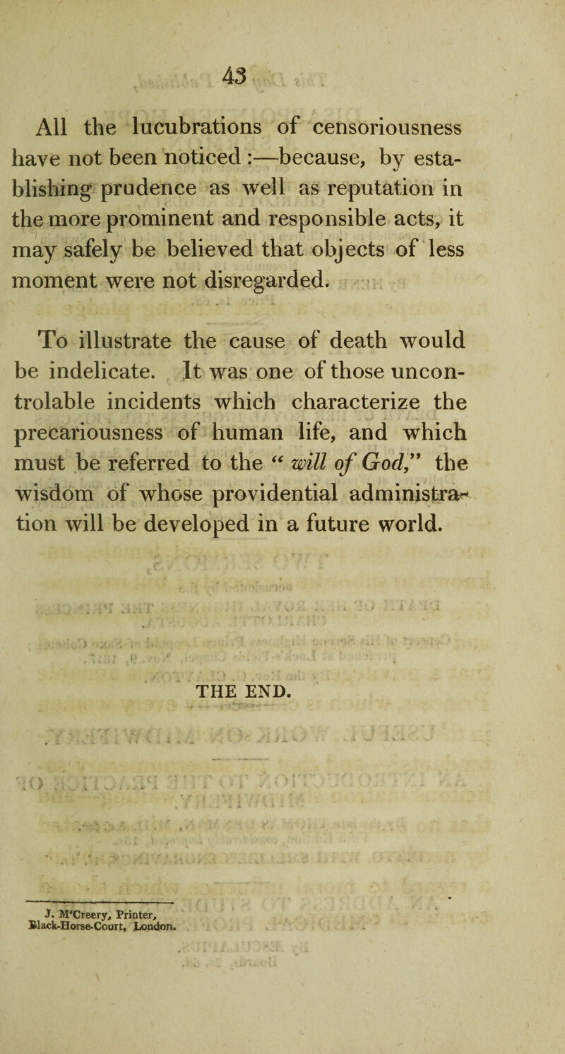 All the lucubrations of censoriousness have not been noticed :—because, by esta¬ blishing prudence as well as reputation in r the more prominent and responsible acts, it may safely be believed that objects of less moment were not disregarded. To illustrate the cause of death would be indelicate. It was one of those uncon- trolable incidents which characterize the precariousness of human life, and which must be referred to the “ will of God,” the wisdom of whose providential administer tion will be developed in a future world. THE END. J. M'Creery, Printer, Black-Horse-Court, London.