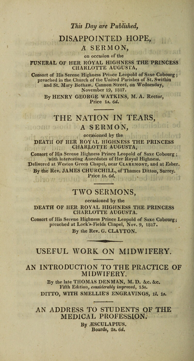 This Day are Published, DISAPPOINTED HOPE, A SERMON, on occasion of the FUNERAL OF HER ROYAL HIGHNESS THE PRINCESS CHARLOTTE AUGUSTA, Consort of His Serene Highness Prince Leopold of Saxe Cobourg ; preached in the Church of the United Parishes of St. Swithin and St. Mary Bothaw, Cannon Street, on Wednesday, November 19, 1817. By HENRY GEORGE WATKINS, M. A. Rector, Price Is. 6d. THE NATION IN TEARS, A SERMON, occasioned by the DEATH OF HER ROYAL HIGHNESS THE PRINCESS CHARLOTTE AUGUSTA, * . . • Consort of His Serene Highness Prince Leopold of Saxe Cobourg ; with interesting Anecdotes of Her Royal Highness. Delivered at Weston Green Chapel, near Claremont, and at Esher. By the Rev. JAMES CHURCHILL, of Thames Ditton, Surrey. Price Is. 6d. . TWO SERMONS, occasioned by the DEATH OF HER ROYAL HIGHNESS THE PRINCESS CHARLOTTE AUGUSTA. Consort of His Serene Highness Prince Leopold of Saxe Cobourg; preached at LockVFields Chapel, Nov. 9, 1817. By the Rev. G. CLAYTON. USEFUL WORK ON MIDWIFERY. AN INTRODUCTION TO THE PRACTICE OF MIDWIFERY. By the late THOMAS DENMAN. M. D. &c. &c. Fifth Edition, considerably improved, 15s. DITTO, WITH SMELLIE’S ENGRAVINGS, ll. Is. AN ADDRESS TO STUDENTS OF THE MEDICAL PROFESSION. By AESCULAPIUS. Boards, 2s. 6d.