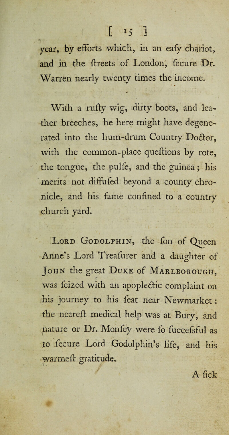 [ *5 1 year, by efforts which, in an eafy chariot^ and in the ftreets of London, fecure Dr. Warren nearly twenty times the income. ' 0 4 With a nifty wig, dirty boots, and lea¬ ther breeches, he here might have degene¬ rated into the hum-drum Country Do£tor, with the common-place aueftions by rote, the tongue, the pulfe, and the guinea ; his merits not diffufed beyond a county chro¬ nicle, and his fame confined to a country church yard. Lord Godolphin, the fon of Queen Anne’s Lord Treafurer and a daughter of John the great Duke of Marlborough, was feized with an apople&ic complaint on his journey to his feat near Newmarket: the neareft medical help was at Bury, and ^itiiure or Dr. Mon fey were fo fuccefsful as to fecure Lord Godolphin’s life, and his warmeft gratitude. A fick