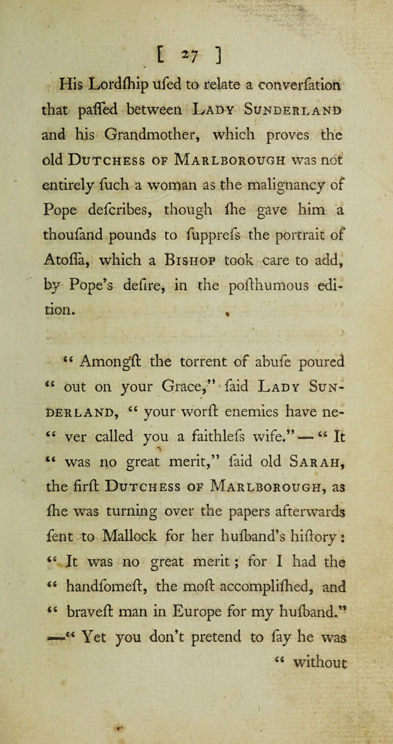 His Lordfhip ufed to relate a converfation that pafled between Lady Sunderland and his Grandmother, which proves the old Dutchess of Marlborough was not entirely fuch a woman as the malignancy of Pope defcribes, though fhe gave him a thoufand pounds to fupprefs the portrait of Atofia, which a Bishop took care to add, by Pope’s defire, in the pofthumous edi¬ tion. % C6 Among!! the torrent of abufe poured u out on your Grace,” faid Lady Sun¬ derland, “ your worft enemies have ne- “ ver called you a faithlefs wife.”—“ It “ was no great merit,” laid old Sarah, the firft Dutchess of Marlborough, as fhe was turning over the papers afterwards fent to Mallock for her hufband’s hiftory: 66 It was no great merit; for I had the handfomeft, the mo ft accomplifhed, and 66 braveft man in Europe for my hufband.” “ Yet you don’t pretend to fay he was u without