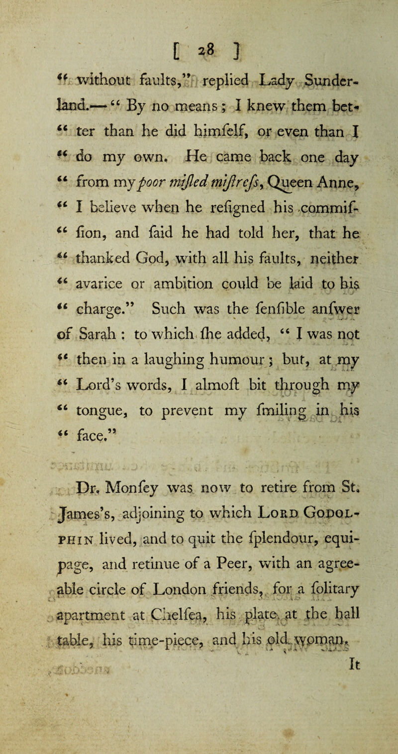 [ *8 3 44 without faults,” replied Lady Sunder- land.— “ By no means ; I knew them bet- 44 ter than he did himfelf, or even than I do my own. He came back one day “ from my poor mijled mijlrefsy Queen Anne, “ I believe when he refigned his commit u fion, and faid he had told her, that he thanked God, with all his faults, neither 4t avarice or ambition could be laid to hi$ v .. j 44 charge.” Such was the fenfible anfwer of Sarah ; to which fhe added, 66 I was not 41 then in a laughing humour ; but, at my 64 Lord’s words, I almoft bit through my 44 tongue, to prevent my fmiling in his 44 face.” Dr, Mon fey was now to retire from St, James’s, adjoining to which Lord Gopol- phin lived, and to quit the fplendour, equi¬ page, and retinue of a Peer, with an agree¬ able circle of London friends, for a folitary apartment at Chelfea, his plate, at the hall table, his time-piece, and his old \ypman* k