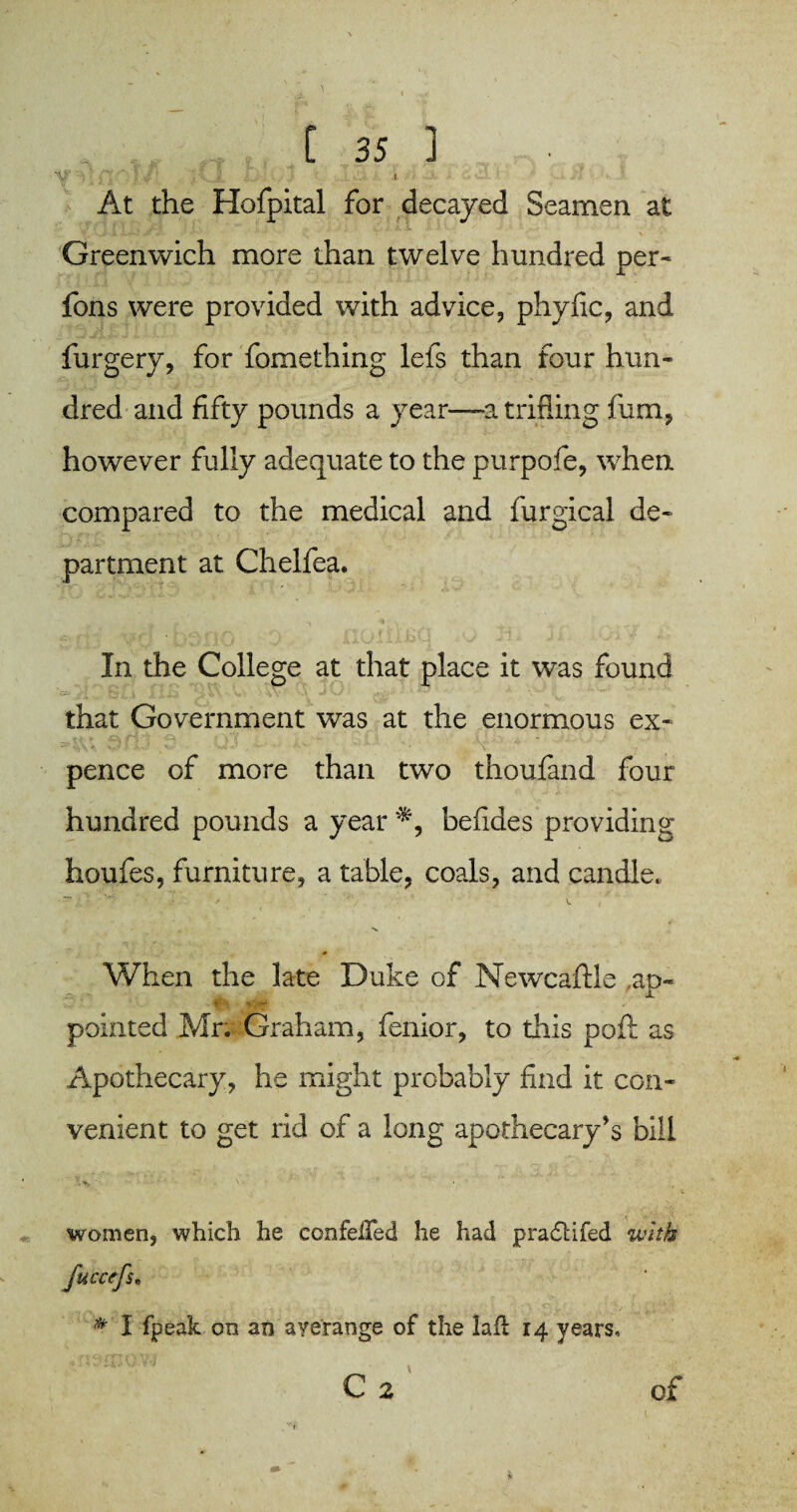 Yr;i ;>t~ f/’. v.1 - iu-'■? ' .■ • At the Hofpital for decayed Seamen at Greenwich more than twelve hundred per- fons were provided with advice, phyfic, and furgery, for fomething lefs than four hun¬ dred and fifty pounds a year—-a trifling fum, however fully adequate to the purpofe, when compared to the medical and furgical de¬ partment at Chelfea. In the College at that place it was found that Government was at the enormous ex¬ pence of more than two thoufand four hundred pounds a year befides providing houies, furniture, a table, coals, and candle. When the late Duke of Newcaftle ,ao- pointed Mr; Graham, fenior, to this poll as Apothecary, he might probably find it con¬ venient to get rid of a long apothecary’s bill women, which he confeifed he had p radii fed with fuccefs. * I fpeak on an averange of the lafl 14 years, C 2 of