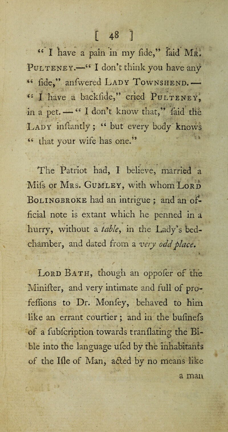 ^ _ <>> tr •**- * w f* * “ I have a pain in my fide,” faid Mr. Pulteney.—“ I don’t think you have any fide,” aniwered Lady Townshend.— £i I have a backfide,” cried Pulteney, in a pet. —64 I don’t know that,” faid the Lady inftaritly; “ but every body knows ‘6 that your wife has one.” The Patriot had, I believe, married a Mifs or Mrs. Gumley, with whom Lord Bolingbroke had an intrigue ; and an of¬ ficial note is extant which he penned in a hurry, without a table, in the Lady’s bed¬ chamber, and dated from a very odd place. * -  X Lord Bath, though an oppofer of the Minifter, and very intimate and full of pro- feflions to Dr. Mon fey, behaved to him like an errant courtier; and in the bufinefs of a fubfcription towards tranflating the Bi¬ ble into the language ufed by the inhabitants of the Me of Man, adled by no means like a man