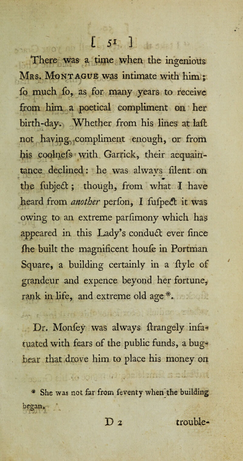 . ,t 5K ] There was a time when the ingenious Mrs. Montague was intimate with him ; fo much fo, as for many years to receive from him a poetical compliment on her birth-day. Whether from his lines at laft not having, compliment enough, or from his coolnefs with Garrick, their acquain¬ tance declined: he was always filent on •» the fubjeit ; though, from what I have heard from another perfon, I fulpeit it was owing to an extreme parfimony which has appeared in this Lady’s conduit ever lince fhe built the magnificent houfe in Portman Square, a building certainly in a ftyle of grandeur and expence beyond her fortune, rank in life, and extreme old age *. Dr. Monfey was always ftrangely infa- mated with fears of the public funds, a bug¬ bear that drove him to place his money on % She was not far from feventy when the building began. Dz trouble-