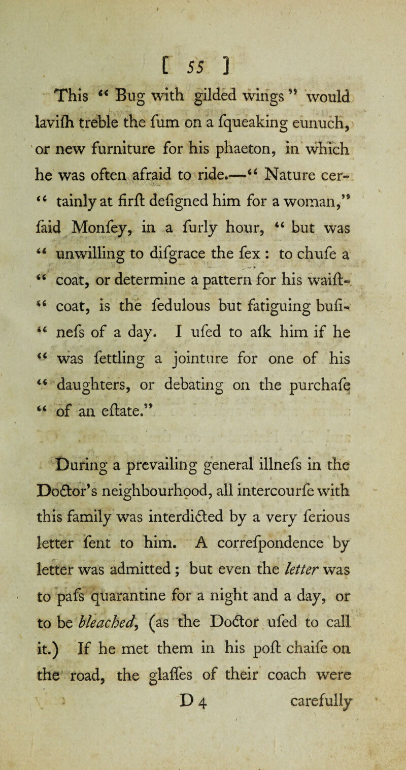 [ 55 J This “ Bug with gilded wings ” would lavifh treble the fum on a fqueaking eunuch, or new furniture for his phaeton, in which he was often afraid to ride.—44 Nature cer~ 44 tainly at firft designed him for a woman,’9 faid Monfey, in a furly hour, 44 but wTas 44 unwilling to difgrace the fex : to chufe a 44 coat, or determine a pattern for his waift- 44 coat, is the fedulous but fatiguing bufi- 44 nefs of a day. I ufed to alk him if he 44 was fettling a jointure for one of his 44 daughters, or debating on the purchafe 44 of an eftate.’* During a prevailing general illnefs in the i Doctor’s neighbourhood, all intercourfe with this family was interdicted by a very ferious letter lent to him. A correfpondence by letter was admitted; but even the letter was to pafs quarantine for a night and a day, or to be bleached, (as the DoCtor ufed to call it.) If he met them in his poll chaife on the road, the glaffes of their coach were D 4 carefully