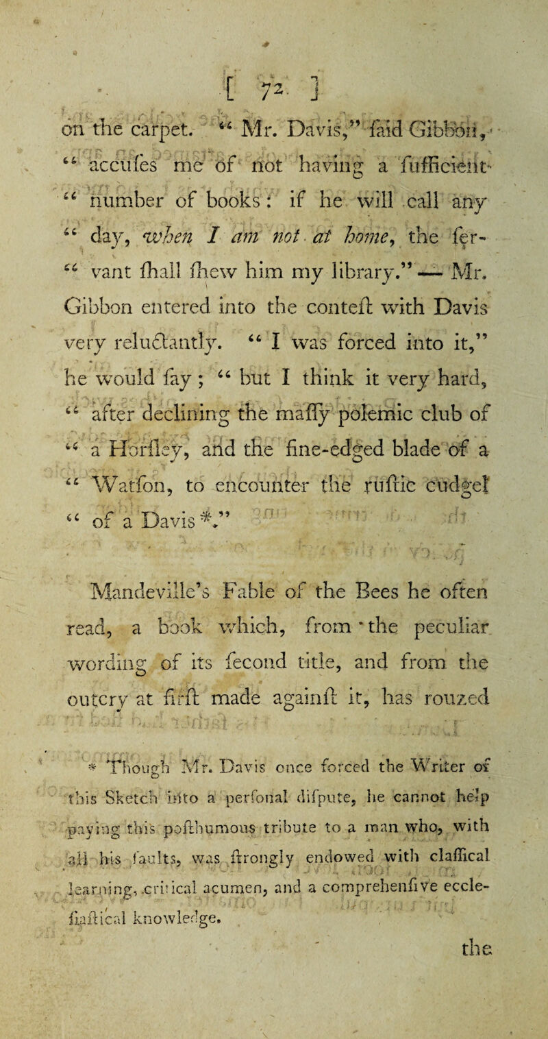 on the carpet. “ Mr. Davis/’ {aid Gibbon., - 44 decides me of not having a Tufficieiit* 44 number of books : if he will call any 44 day, when I dm not at home, the fer- 44 vant fhall (hew him my library.” — Mr. Gibbon entered into the con tell with Davis very reluctantly. 44 I was forced into it,” he would fay; 44 but I think it very hard, t if *r\ * v -f S • '-'A j * \ o ^ 44 after declining the mafiy polemic club of u a Horiley, and the fine-edged blade of a 44 Watfoii, to encounter the ruffic cudgel 44 of a Davis * > *t . jj { | <i'1 yrr]|. Mandeville’s Fable of the Bees he often read, a book which, from*the peculiar wording of its fecond title, and from the outcry at filit made againft it, has rouzed * Though Mr. Davis once forced the Writer of this Sketch Into a perfonal difpute, he cannot help paying this poflhumous tribute to a roan who, with all his faults, was ftrongly endowed witli clafiical learning,-critical acumen, and a comprehenfive eccle- fiaflicnl knowledge. the