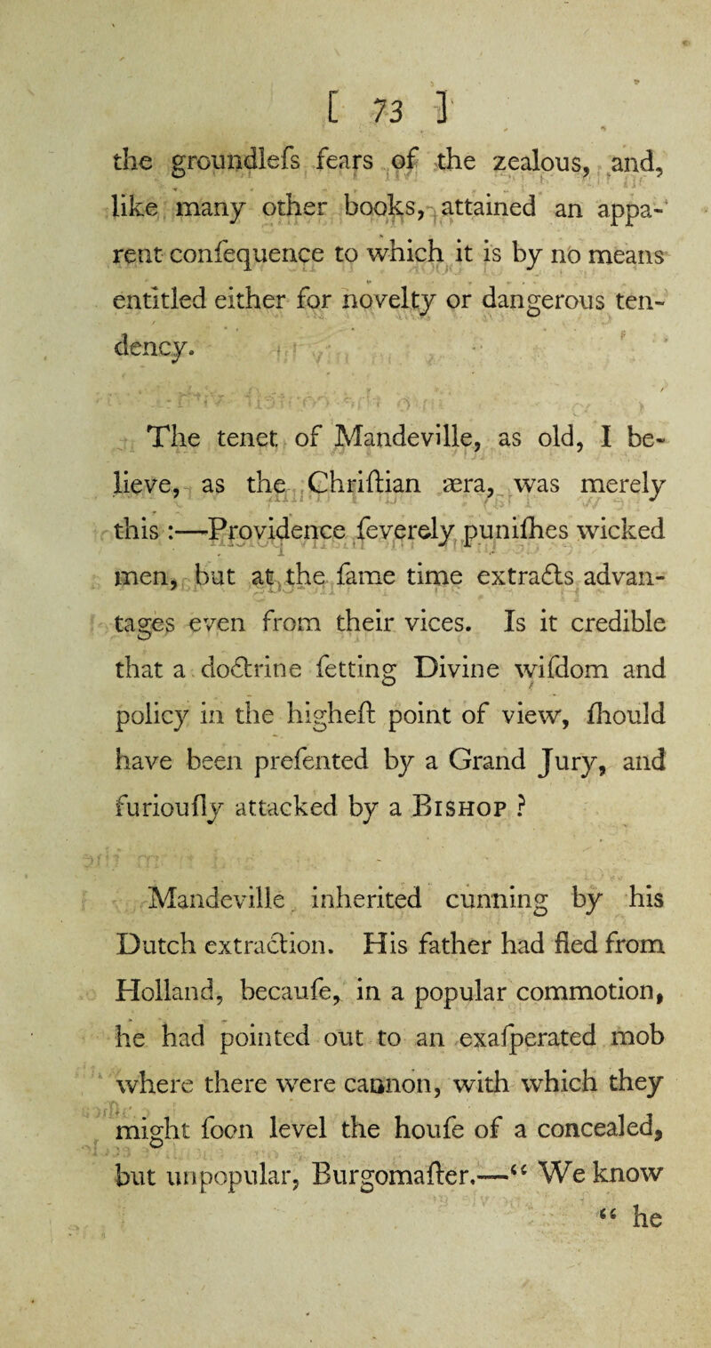 the groundlefs fears of the zealous, and, like many other books, attained an appa¬ rent confequence to which it is by no means * ¥ ■ r v . . entitled either for novelty or dangerous ten- dency. The tenet of Mandeville, as old, I be¬ lieve, as the Chriftian aera, was merely this:—-Providence feverely punifhes wicked men, but at the fame time extradls advan- tages even from their vices. Is it credible that a dodhdne fetting Divine wifdom and policy in the higheft point of view, fhould have been prefented by a Grand Jury, and furioufly attacked by a Bishop ? Mandeville inherited cunning by his Dutch extraction. His father had fled from Holland, becaufe, in a popular commotion, he had pointed out to an exafperated mob where there were cannon, with which they might foon level the houfe of a concealed, but unpopular, Burgomaften—“ We know 66 he