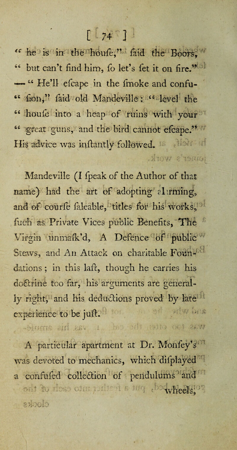 €C he is in the hmrfe,” faid the Boors, 66 but can’t find him, fo let’s fet it on fire.” —■44 He’ll efcape in the fmoke and confu- 44 fton,” faid old Mandeville^ 44 level the 44 houfe into a heap of ruins with your 44 great guns, and the bird cannot efcape.” His advice was inftantjy followed* Mandeville (I fpeak of the Author of that name) had the art of adopting Hirming, and of courfe faleable, titles for his '-works* fueh as Private Vices public Benefits, The Virgin unmaik’d, A Defence of public Stews, and An Attack on charitable Foun¬ dations ; in this laft, though he carries his coftrine too far, his arguments are general- j, v ■ f . ti ' A 3y right, and his deductions proved by late experience to be juft. - - A particular apartment at Dr. Mohfey’s was devoted to mechanics, which dilplayed a confufed collection of pendulums and cun; f ;;'e •• • -'