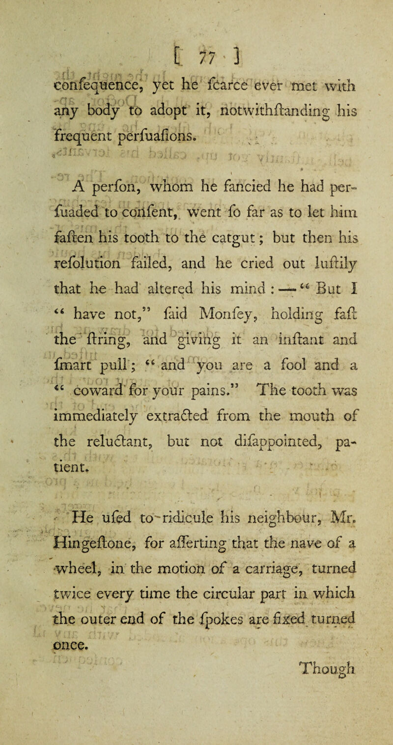 [ 77-1 confequence, yet he fcarce ever met with V- “V *4 8 • any body to adopt it, riotwithftanding his Frequent perfuafions. A perfon, whom he fancied he had per- fuaded to coiifent, went fo far as to let him fatten his tooth to the catgut; but then his refolution failed, and he cried out luftily that he had altered his mind : 6* But I 46 have not/9 faid Monfey, holding faft the firing, and giving it an inftant and fmart pull; 46 and you are a fool and a coward'for your pains.” The tooth was immediately extracted from the mouth of the reluctant, but not difappointed, pa¬ tient. *{ He ufed to^ridicule his neighbour, Mr. Hingeftone, for averting that the nave of a •wheel, in the motion of a carriage, turned twice every time the circular part in which the outer end of the fpokes are fixed turned Though once.