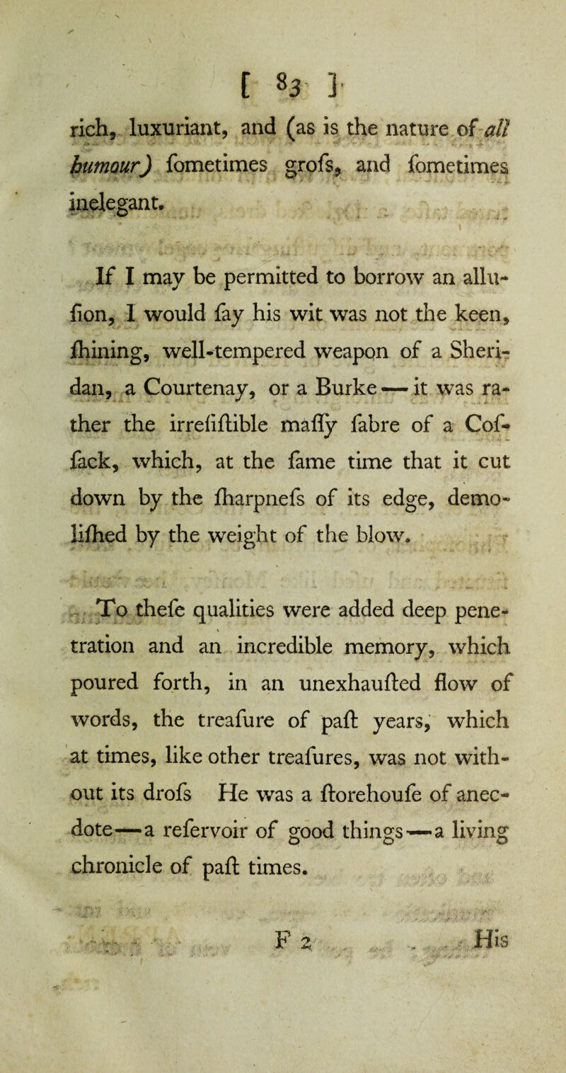 rich, luxuriant, and (as is the nature of all humour) fometimes grofs, and fometimes inelegant. If I may be permitted to borrow an allu- fion, I would fay his wit was not the keen, fhining, well-tempered weapon of a Sheri¬ dan, a Courtenay, or a Burke — it was ra¬ ther the irreflftible mafly fabre of a Cof- fack, which, at the fame time that it cut down by the fharpnefs of its edge, demo- lifhed by the weight of the blow. To thefe qualities were added deep pene- J V tration and an incredible memory, which poured forth, in an unexhaufted flow of words, the treafure of pafl: years, which at times, like other treafures, was not with¬ out its drofs He was a ftorehoufe of anec¬ dote—a refervoir of good things—-a living chronicle of pafl; times. F z . - - His