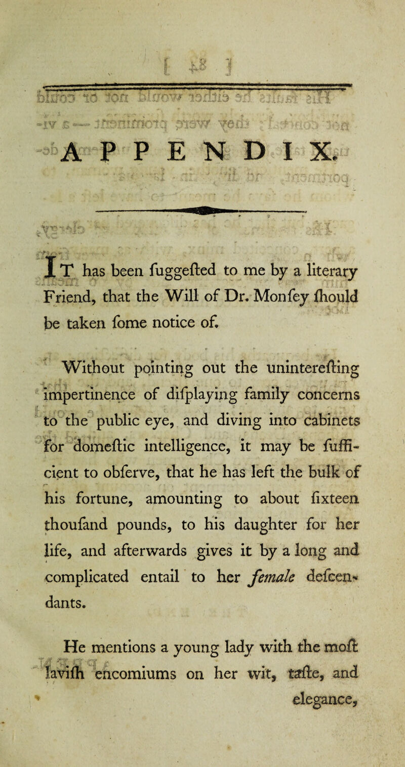 »iY & •— jmr^TUtfKft.1 disvy vduj r- ,■>:*•.• ^ APPENDIX. -~v ■ • ' • ' • .<-+*£»*• ■- •*' f- %1.’ X T has been fuggefled to me by a literary Friend, that the Will of Dr. Monfey fhould be taken fome notice of. Without pointing out the uninterefting impertinence of difplaying family concerns to the public eye, and diving into cabinets for domeftic intelligence, it may be fuffi- cient to obferve, that he has left the bulk of his fortune, amounting to about fixteen thoufand pounds, to his daughter for her life, and afterwards gives it by a long and complicated entail to her female defeen* dants. He mentions a young lady with the moft tavifh encomiums on her wit, tafte, and elegance.