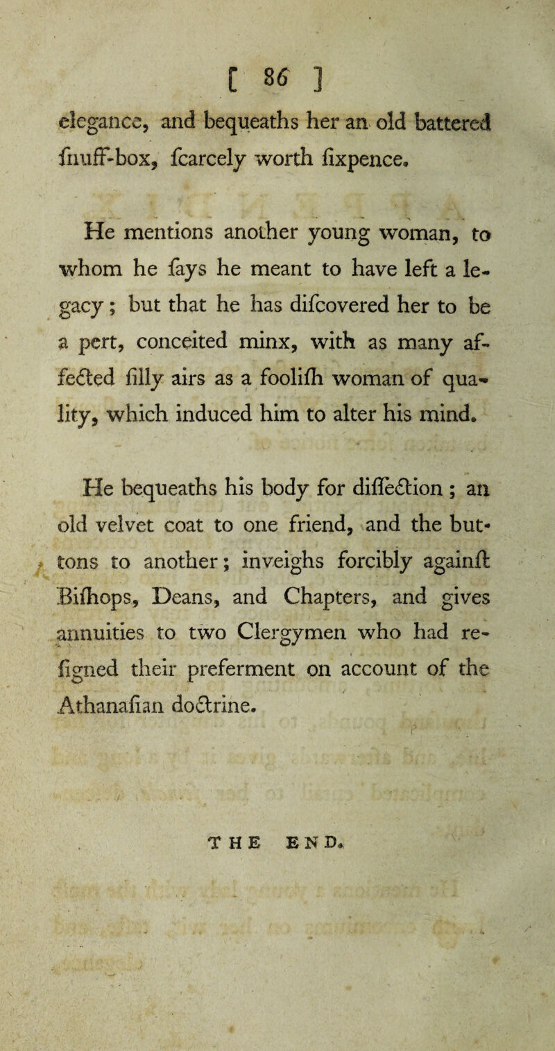 t S6 ] elegance, and bequeaths her an old battered fnuff-box, fcarcely worth fixpence. He mentions another young woman, to whom he fays he meant to have left a le¬ gacy ; but that he has difcovered her to be a pert, conceited minx, with as many af- fe£led filly airs as a foolifh woman of qua¬ lity, which induced him to alter his mind* He bequeaths his body for difle£tion ; an old velvet coat to one friend, and the but¬ tons to another; inveighs forcibly againft Bilhops, Deans, and Chapters, and gives annuities to two Clergymen who had re- v •1 •• • - t J* • • - figned their preferment on account of the Athanafian do&rine. THE E N D»