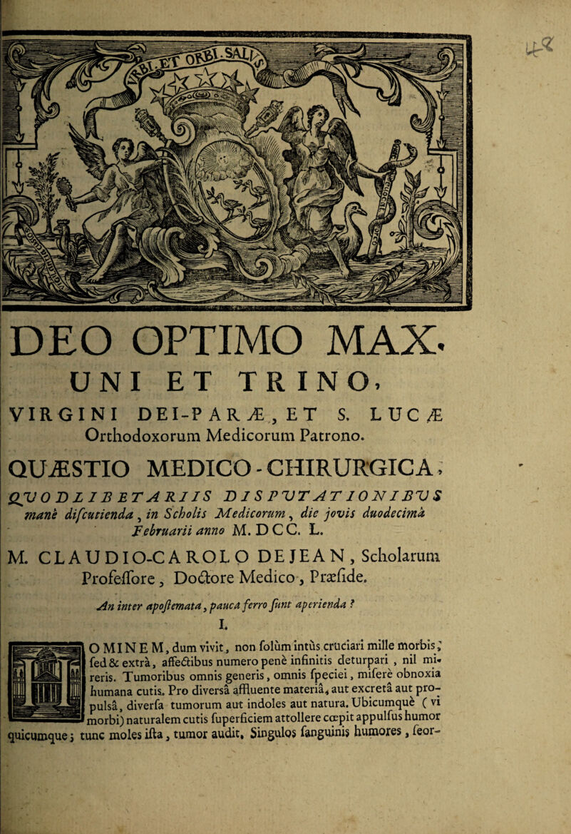 DEO OPTIMO MAX. UNI ET TRINO. VIRGINI DEI-PAR^,ET S. LUC/E Ordiodoxorum Medicorum Patrono. QUESTIO MEDICO - CHIRURGICA, QIJODLIB BTARJIS D1S PVT AT IO NIBV S mane difcutienda, in Scholis Medicorum, die jovis duodecima Februarii anno M. D C C. L. M. CLAUDIO-CAROLO D E J E A N , Scholarum ProfelTore, Dodore Medico, Pra:fide. An inter apojiemata, pauca ferro funt aperienda ? L O MIN E M, dum vivit, non folum intus cruciari mille morbis; fed& extra, affedibus numero pene infinitis deturpari , nil mi* reris. Tumoribus omnis generis, omnis fpeciei, mifere obnoxia humana cutis. Pro diversa affluente materia^ aut excreta aut pro¬ pulsa, diverfa tumorum aut indoles aut natura. Ubicumque (vi morbi) naturalem cutis fuperficiem attollere ccepit appulfus humor quicunxque j tunc moles ifta ^ tumor audit, Singulos fanguinis humores, feor-
