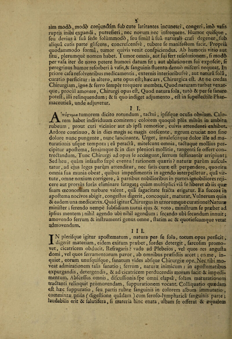 sim modo, modo conjun(9:im fubcute latitantes incuneari, congeri,imo vafij ruptis inibi expandi, putrefieri, nec novum nec infrequens. Humor quifque , feu devius a fua fede foliimmodo, feu fimiil afua naturali crafi degener, fub aliqua cutis parte glifcens, concrefcenfve , tubere fe manifeftum facit. Propria quodammodo forma, tumor quivis venit confpiciendus. Ab humoris vitio aut htu, plerumque nomen habet. Tumor omnis, aut fui fert refolutionem, fi mod5 per vafa iter de novo petere humori datum fit; aut ablationem fui expofcit, fi peregrinus humor reforberi a vafis,& fanguinis fluenta denub mifceri nequeat. In priore cafurefolventibus medicamentis, externis interioribufve, aut natura fola, curatio perficitur: in altero, arte opus efl:; haec ars, Chirurgica efl:. At ne credas Chirurgiam, igne & ferro femper torquere membra. Quod naturam turbat vexat- que, procul amovere. Chirurgi opus efl. Quod natura fola, tuto & per fe fanare poteft, illi relinquendum; & li quo indiget adjumento , efl: in fupelle{ftile Phar¬ maceutica, unde adjuvetur. II. A^TTcxpufxct tumorem dicito rotundum , tadui, Ipfifque oculis obvium^ Calo¬ rem habet individuum comitem; colorem quoque plus minus in ambitu, rubeum , prout cuti vicinior aut ab ipfa remotior , cuivis attendenti exhibet.. Ardore continuo, & in dies magis ac magis crefcente, jegrum cruciat non fine dolore nunc pungente , nunc lancinante. Urget, invalefcitque dolor ille ad ma¬ turationis ufque tempora ; ea perada, mitefcunt omnia, tacluque mollius per¬ cipitur apofiema, fensimque & in dies pleniori mollitie, tangenti fe offert con- tredandum.,Tunc Chirurgi ad opus fe accingunt,ferrum feftinanter arripiunt; Sed heu, quam infaufto faspe eventu ! rationem quaeris ? naturae parum aufcul- tatur,ad ejus leges parum attenditur, nec fatis curae efl perpendere, quoritu omnia fua munia obeat, quibus impedimentis in agendo interpelletur, qua vir¬ tute, omne noxium corrigere, a partibus nobilioribus in partes.ignobiliores reji¬ cere aut prorsus foras eliminare fatagat; quam multiplici via fe liberet ab iis quae fuam oeconorniam turbare valent, qua fagacitate fradta erigatur. Ea fuccos in apoffema nocivos abigit, congeflios digerit, concoquit, maturat. Vulnerum quin & eadem una medicatrix. Quid igitur Chirurgus in utrorumque curatione?Natur3e minifter ; ferendo nempe fubfidium nutui ejus & voto, miniftrum fe prxbet ad ipfius mentem ; nihil agendo ubi nihil agendum ; fecando ubrfecandum innuit; amovendo ferrum & inftrumenti genus omne, ftatim ac & quotiefcjumque vetat admovendum. III. IN plerifque igitur apoflematum , natura per fe fola, totum opus perficit, digerit materiam, eidem exitum praebet, lordes detergit, farcofim promo¬ vet, cicatricem obducit. Refragaris? vade ad Plebeios, vel quos res angufta domi, vel quos ferramentorum pavor , ab omnibus praefidiis arcet; en me , in¬ quiet , eorum unufquifque, fanatum vides abfque Chirurgiae ope. Nec tibi mo¬ veat admirationem talis fanatio; ferrum , naturse inimicum ; in apofteraatibus expurgandis, detergendis, & ad cicatricem, perducendis moram facit & impedi¬ mentum. AbfcefTus omnis, difcuflionis fpe omni elapsa, folam maturationem tradtanti relinquit promovendam , fuppurationem vocant. Colliquatio quaedam efl: haec fuppuratio, feu partis rubrae fanguinis in colorem album immutatio, commixtae priiis ( digeffione quadam ) cum ferofo-lyraphatica fanguinis parte; laudabilis erit & falutifera,fi materia hinc enata, albam fe offerat & sequalem