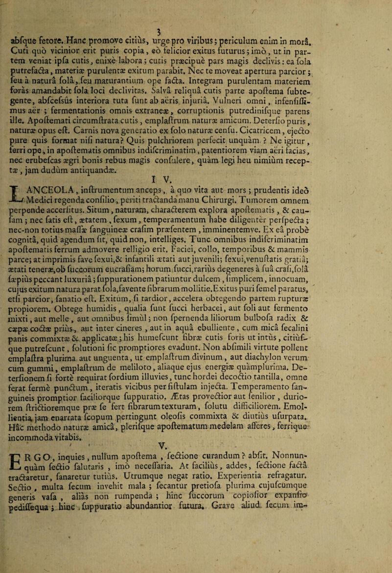 abfque fetore.,Hanc promove citius, urge pro viribus; periculum enim in mori. Cuti quo vicinior erit puris copia, eo felicior exitus futurus; imo, ut in par¬ tem veniat ipfa cutis, enixe labora; cutis praecipue pars magis declivis: ea fola putrefadla, materiae purulentae exitum parabit. Nec te moveat apertura parcior; feu a natura fola,,fe.u maturantium ope fada. Integram purulentam materiem foras amandabit fola loci declivitas. Salva reliqua cutis parte apoftema fubte- gente, abfcefsus interiora ruta fune ab aeris injuria. Vulneri omni, infenfifli- mus aer ; fermentationis omnis extraneae, corruptionis putredinifque parens ille. Apoftemati circumftrata cutis, emplaflrum naturx amicum. Deterfio puris, naturae opus eft. Carnis nova generatio ex folo natura cenfu. Cicatricem, ejedo pure quis format nifi natura? Quis pulchriorem perfecit unquam ? Ne igitur, ferri ope, in apoftematis omnibus indiferiminatim, patentiorem viam aeri facias, nec erubefeas aegri bonis rebus magis confulere, quam legi heu nimium recep¬ tae, jam dudum antiquandae. IV. Lanceola , Inftrumentum anceps,, a quo vita aut mors; prudentis ideo Medici regendaconfilio, periti tradandamanu Chirurgi. Tumorem omnem perpende accerfitus. Situm, naturam, charaderem explora apoftematis, & cau- fam; nec fatis eft, aetatem ,fexum, temperamentum habe diligentd perfpeda; nec-non totius maflae fanguineae crafim praefentem , imminentemve. Ex ea probe cognita, quid agendum fit, quid non, intelliges. Tunc omnibus indiferiminatim apoftematis ferrum admovere relligio erit. Faciei, collo, temporibus & mammis parce; at imprimis favefexui,& infantili aetati aut juvenili; fexui,venuftatis gratia; aetati tenerae,ob fuccorum eucrafiam; horum fucci,rarius degeneres a fua crafi,foIa fa^pius peccant luxuria; fuppurationem patiuntur dulcem, fimplicem, innocuam, cujus exitum natura parat fola,favente fibrarum mollitie.Exitus puii femel paratus, etfi parcior, fanatio eft. Exitum, fi tardior, accelera obtegendo partem rupturae propiorem. Obtege humidis, qualia funt fucci herbacei, aut foli aut fermento mixti, aut meile , aut omnibus fimul; non fpernenda liliorum bulbofa radix & caepae codae prius-, aut inter cineres , aut in aqua ebulliente , cum mica fecalini panis commixtae & applicatce; his humefeunt fibrae cutis foris ut intus, citiuf- que putrefeunt. folutioni fic promptiores evadunt. Non abfimili virtute pollent emplaftra plurima aut unguenta, ut emplaftrum divinum , aut diachylon verum cum gummi, emplaftrum de meliloto, aliaque ejus energiae quamplurima. De- teidionemfi forte requirat fordium illuvies, tunc hordei decodio tantilla, omne ferat ferme pundum, iteratis vicibus per fiftulam injeda. Temperamento fan- guineis promptior faciliorque fuppuratio. imitas provedior aut fenilior , durio¬ rem ftridioremque prae fe fert fibrarum texturam, folutu difficiliorem. Emol¬ lientia, jam enarrata fcopum pertingunt oleofis commixta & diutius ufurpata. Hic methodo naturae amica, plerifque apoftematum medelam afferes, ferrique- incommoda vitabis, Ergo, inquies, nullum apoftema , fedione curandum ? abfit. Nonnun- quam fedio falutaris , imo neceffaria. At facilius, addes, fedione fada tradaretur, fanaretur tutius. Utrumque negat ratio. Experientia refragatur. Sedio , multa fecum invehit mala ; fecantur pretiofa plurima cujufcumque generis vafa , alias non rumpenda ; hinc fuccorum copiofior expanfro
