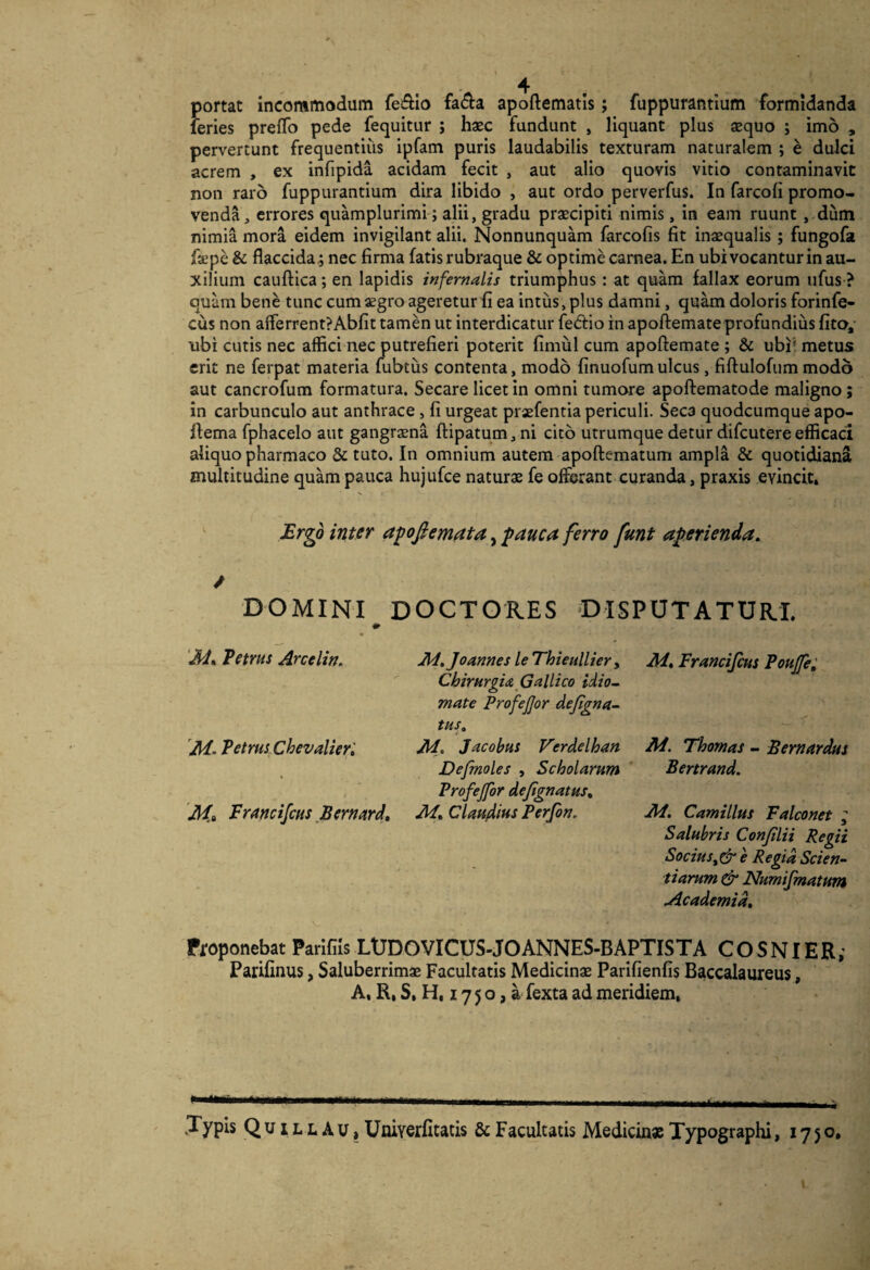 portat incommodum fefilo fa£l:a apoftematis; fuppurantium formidanda feries preflb pede fequitur ; hsc fundunt , liquant plus aequo ; imo , pervertunt frequentius ipfam puris laudabilis texturam naturalem ; e dulci acrem , ex infipida acidam fecit , aut alio quovis vitio contaminavit non raro fuppurantium dira libido , aut ordo perverfus. In farcofi promo¬ venda, errores quamplurimi ; alii, gradu praecipiti nimis, in eam ruunt, dum nimia mora eidem invigilant alii. Nonnunquam farcofis fit inaequalis; fungofa fsepe & flaccida,; nec firma fatis rubraque & optime carnea. En ubi vocantur in au¬ xilium cauftica; en lapidis infernalis triumphus: at quam fallax eorum ufus ? quam bene tunc cum aegro ageretur fi ea intus > plus damni, qukn doloris forinfe- cus non afferrent?Abfit tamen ut interdicatur fedio in apoftemate profundius fito, ubi cutis nec affici nec putrefieri poterit fimul cum apoftemate ; & ubi* metus erit ne ferpat materia fubtus contenta, modo finuofum ulcus, fiftulofum modo aut cancrofum formatura. Secare licet in omni tumore apoftematode maligno; in carbunculo aut anthrace, fi urgeat praefentia periculi. Seca quodcumque apo- ftema fphacelo aut gangraena ftipatumjni cito utrumque detur difcutere efficaci aliquo pharmaco & tuto. In omnium autem apoftematum ampla & quotidiana multitudine quam pauca hujufce naturae fe offerant curanda, praxis evincit. ^ Ergo inter a^ofiemata, pauca ferro funt aperienda. / DOMINI DOCTORES DISPUTATURI. ‘M.Tetrns Arcelin. M.JoannesleThieulUery M.FranciJcusPouJfe; Chirurgia Gallico idio~ mate Profejjor dejlgna^ tus. 'M-Petrus Chevalier '. M. Jacobus Verdelhan M. Thomas ^ Bemardus Ve/moles , Scholarum Bertrand. Profejfor dejignatus. Jkf» Francifcus Berrjtitrd, M.Clauplm Perfon. M. Camillus Falconet ; Salubris Confilii Regii Socius^^ e Regia Scien¬ tiarum & Numipnatum Academia. ffoponebat Parifiis LUDOVICUSJOANNES-BAPTISTA COSNIER; Parifinus, Saluberrimae Facultatis Medicinae Parifienfis Baccalaureus, A, R. S, H, 17 5 o, a fexta ad meridiem. Typis Q u IL L A u, Uniyerfitatis & Facultatis Medicin» Typographi, 1750*