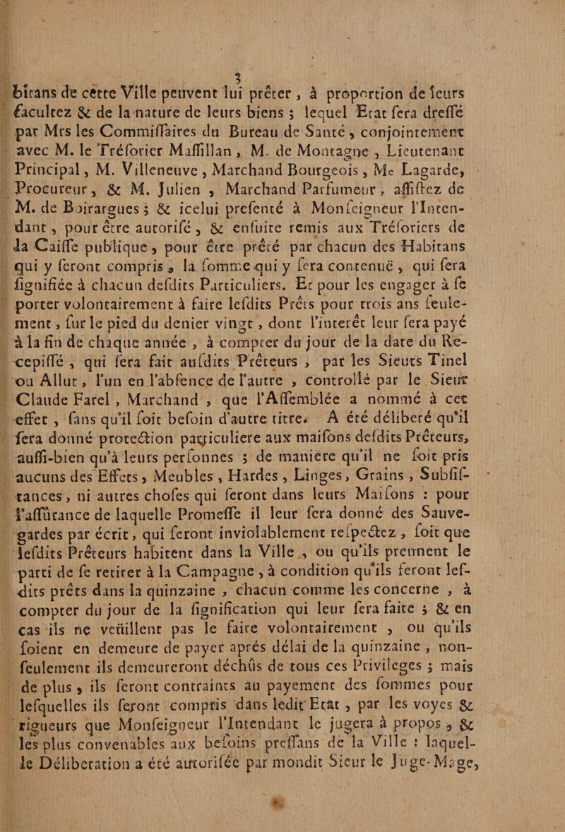 bîrans de cette Ville peuvent lui prêter , à proportion de leurs facultez & de la nature de leurs biens ; lequel Erat fera dreffé par Mrs les CommifTaires du Bureau de Santé , conjointement avec M. le Tréforier Mafîillan, M. de Montagne , Lieutenant Principal, M. Villeneuve , Marchand Bourgeois, Me Lagarde, Procureur, & M. julien , Marchand Parfumeur, afïiftez de M. de B oirargues ; & icelui prefenté à Monfeigneur l’Inten¬ dant , pour être autorifé , & enfuite remis aux Tréforiers de la Caiffe publique , pour être prêté par chacun des Habitans gui y feront compris* la Tomme qui y fera contenue , qui fera lignifiée à chacun defdits Particuliers. Ec pour les engager à fe porter volontairement à faire lefdits Prêts pour trois ans feule¬ ment , fur le pied du denier vingt, dont l’intérêt leur fera payé à la fin de chaque année , à compter du jour de la date du Re- cepiffé , qui fera fait aufdits Prêteurs , par les Sieuts Tinel ou Allut, l’un en l’abfence de l’autre , controllé par le Sieut Claude Farel , Marchand , que rAiTemblée a nomme à cet effet , fans qu’il foie befoin d'autre titre. A été délibéré qu’il fera donné protedion particulière aux maifons defdits Prêteurs, auffi-bien qu’à leurs perfonnes 5 de manière qu’il ne foit pris aucuns des Effets, Meubles , Hardes , Linges, Grains , Subfif- tances, ni autres chofes qui feront dans leurs Marions : pour l’affûrance de laquelle Promelfe il leur fera donné des Sauve¬ gardes par écrit, qui feront inviolablement reipeélez , foit que lefdits Prêteurs habitent dans la Ville , ou qu’ils prennent le parti de fe retirer à la Campagne , à condition qu’ils feront lef- <lits prêts dans la quinzaine , chacun comme les concerne , à compter du jour de la lignification qui leur fera faite j & en cas ils ne veüillent pas le faire volontairement , ou qu’ils foient en demeure de payer après délai de la quinzaine , non» feulement ils demeureront déchus de tous ces Privilèges $ mais de plus ) ils feront contraints au payement des fommes pour lefquelles ils feront compris dans ledit Etat , par les voyes & rigueurs que Monfeigneur l'Intendant le jugera à propos 3 & les plus convenables aux beloins prè'flans de la Ville : laquel¬ le Délibération a été airtorifé'c par mondit Sieur le Juge*Mage,