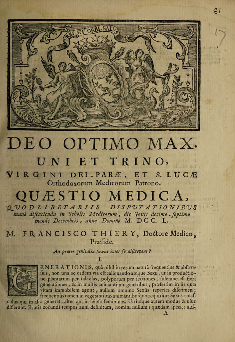 DEO OPTIMO MAX. U N I ET TRINO, VIRGINI DEI-PAR^, ET S. LUCiE Orthodoxorum Medicorum Patrono. QUAESTIO MEDICA, QJV 0DLJBETAR1IS DI S PVT A T10 MIBVS mane difcuticnda in Scholis Medicorum , die Jovis decimo -feptim& menfis Decembris ? anno Domini M. D C C. L. M. FRANCISCO THIERY, Dodore Medico, Pr^efide. An prater genitalia Sexus inter fe difcrepent $ I. ENERATIONIS, qua nihil in ^erum natura frequentius & abflru- fius, non una ac eadem via ell: aliquando abfque Sexu, ut in produdtio- ne plantarum per taleolas, polyporum per fedtiones, folemne eft fieri generationes; & in multis animantium generibus , praefertim in iis qu^ vitam immobilem agunt, nullum omnino Sexus reperies difcrimen ; frequentius tamen in vegetantibus animantibufque requiritur Sexus: maf- culus qui in alio generat, alter qui in feipfo femininus. Utriufque autem mpdus di ufus differunt. Brutis coeundi tempus anni definitum, homini nullum 3 quaedam fpecies abf- A