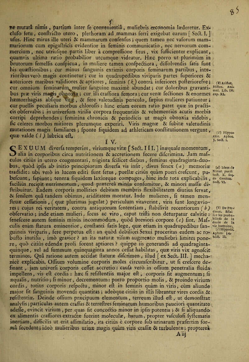 Tt mutadf nimis , partium inter fe convenientia, muliebris oeconomia laederetur. Ex- clufo fetu , conftridlo utero , plethoram ad mammas ferri exigebat earum [ Sed. I. ] ufus. Hinc mirus ille uteri & mammarum confenfus; quem tamen nec vaforum mam¬ mariorum cum epigaftricis evidentior in feminis communicatio, nec nervorum com¬ mercium , nec utriufque partis liber a comprellione fitus, vix fufficienter explicant, quamvis ultima ratio probabilior utcumque videatur. Haec porro ut plurimum in brutorum femellis confpicua, in muliere tamen confpediora , dilfolvendis fatis funt his quaeftionibus; cur minus fanguinis extimis corporis feminarum partibus , inte¬ rioribus vero magis continetur; cur in quadrupedibus viviparis partes fuperiores &: anteriores maribus validiores & aptiores, feminis ( kj contra inferiores pofteriorefve; cur omnium feminardm^mulier fanguine maxime abundat; cur doloribus gravanti¬ bus pi as viris magis jribqo}?ia; cur illicrafliora femora; cur venas fediones & enormes haemorrhagias abfque ^vitx , & fere valetudinis periculo, faepius mulieres patiuntur ; cur puellis peculiaris morbus chlorofis: hinc etiam eorum ratio patet quas in pradi- cis obfervabis; in univerfum virilia corpora frequentius & vehementius acutis morbis corripi deprehendes; feminina chronicis & periodicis ut magis obnoxia videbis, fic celeres morbos mitiores plerumque experiri. Viris magnae & fubitae valetudinis mutationes magis familiares ; fponte fiquidem ad athleticam conftitutionem vergunt quae valde ( l ) lubrica eft, ' • •/'. f v- SEXUUM diverfa temperies, viriumque vitas [ Sed. III.] inaequale momentum , alia in corporibus circa nutritionem & accretionem fecere difcrimina. Jam maf- culos citius in utero coagmentari, triginta fcilicet diebus, feminas quadraginta-duo- bus, quod ipfis ab initio principiorum diverfa vis infit, divus fenex (a) memoriae tradidit: ubi vero in lucem editi funt fetus, puelis citius quam pueri crefcunt, pu- befcunt, fapiunt; tenera fiquidem laxiorque compages, hinc inde tota explicabilis , facilius recipit nutrimentum, quod praeterea minus confumitur, & minori malis di- ftribuitur. Eadem corporis mollities debitam membris flexibilitatem diutius fervat, & fenilem qua tandem obimus, ariditatem moratur. Inde mulieres, fi tamen men- ftrus ceflationis, ( qus plurimas jugulat) periculum vitaverint, viris funt longsvio- res; cujus rei veritatem, contra antiquorum fententiam, ftabilivit recentiorum (b) obfervatio 'y inde etiam mulieri, fecus ac viro, caput trifti non deturpatur calvitie: fenefcere autem feminis minus incommodum, quod breviori corpore (c) fint. Maf- culis enim flatura eminentior, conflanti fatis lege, qus etiam in quadrupedibus fan- guineis viviparis, fere perpetua eft: an quod debiliori Sexui proceritas eadem ac ro- buflo inutilis , imo gravior ? an ita naturs vilum augmento muliebri limites pone¬ re, quo citius edends proli forent aptiores? quippe iis generandi ad quadraginta- quinque, vel ad fummum quinquaginta annos ceflat habilitas , qus viris vix agnofcit terminos. Qua ratione autem accidat ftaturs difcrimen , iilud [ ex Sedi. III. ] mecha¬ nice explicabis. Oflium volumine corporis moles circumfcribitur, ut fi crefcere de-- Enant , jam univerfi corporis ceffet accretio : caufa vero in oflium penetralia fluida impellens, vis eft cordis : hsc fi refiftentiis major eft, corporis fit augmentum; fi squalis, nutricio; fi minor, decrementum: porro proportio molis, & proindovirium cordis, totius corporis refpedlu, minor eft in feminis quam in viris, cum aliunde major fit fanguinis movendi quantitas; adeoque citius in illis librantur vires cordis & refiftentis. Deinde oflium prscipuum elementum, terreum illud eft , ut demonftrat analyfis; particulas autem craflas & terreftres feminarum humoribus pauciori quantitate adeife, evincit virium , per quas fit concodlio minor in ipfis potentia ; & fi aliquando ex alimentis crafliores extradts fuerint moleculx, harum, propter vafculofi fyftematis inertiam, difficilis ut erit affimilatio, ita citius e corpore fub urinarum prsfertim for¬ ma fecedent; ideo mulieribus uriuas magis quam viris cralfse & turbulents; propterea Aiij (k) Ariftot. Hiftor. Ani¬ mat. Lib. IV. cap. XI. (0 Hippo- erat. Aphor. 3. Seri. 1. [a) Idem de Natur, pueri Seri. X. feq. de Genitur. Seri. VI. (i) De par- cieux. Eflai fur les proba- bilitcs de la duree de la vie humaine. '(c) Hippocd. Aphor. 54. Secf. 11.