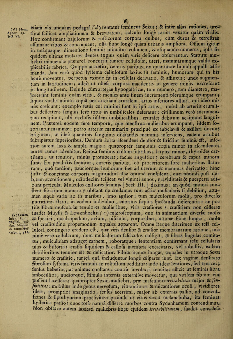 ( d') Idem. Aphor. 19. 5ect. VI. (*)Lewen- hoeK. Epift. Thyiiol. paf- fim. Muyfuis de carne Muf- culos, p, $ etiam vix linquam podagra (d) tentatur femineus Sexus; Si inter alias rationes, ure¬ thra fcilicet ampliationem & brevitatem , calculo longe rarius vexatur qaam virilis. \\xc confirmant bajulorum & rufticorum corpora quibus, cum duros & terreftres afliimant cibos & concoquant, offa fiunt longe quam urbanis ampliora. Offium igitur in unaquaque dimenfione feminis minuitur volumen , & aliquando numerus , ipfis fi- quidem ultimse molares dentes faepius quam viris deficere obfervantur. Staturae mu¬ liebri minuendae praeterea concurrit tunicae cellulofae, uteri, mammarumque valde ex¬ plicabilis fabrica. Quippe accretio, caeteris paribus, ex quantitate liquidi appulfi aefli- manda. Jam vero quod fyflema celhilofum laxius fit feminis, humorum qui in his lente moventur, perpetua exinde fit in cellulas derivatio, & aflluxus: unde augmen¬ tum in latitudinem ; adeo ut obefa corpora macilentis in genere minus excrefcanc in longitudinem. Deinde cum arteriae hypogaflricae, tum numero, tum diametro, ma¬ jores fint feminis quam viris , & menfes ante finem incrementi plerumque erumpant; liquor vitalis minori copia per arteriam cruralem, artus inferiores alluit, qui ideo mi¬ nus crefcunt; exemplo fetiis cui minimi funt hi ipfi artus , quod ab arteriis crurali¬ bus defledtens fanguis fere totus in umbilicales deferatur; cirillimum vero incremen¬ tum recipiunt, ubi occlufis iifdem umbilicalibus, crurales debitum accipiunt fangui- nem. Praeterea eodem fere tempore, quo menflrua mulieribus erumpunt, iifdem fo- roriantur mammae : porro arteriae mammariae praecipue ex fubclavia & axillari ducunt originem, ut ideo quantitas fanguinis dilatandis mammis inferviens, eadem artubus fubripiatur fuperioribus. Demum aorta afeendens denfior & flridiior feminis efl, infe¬ rior autem laxa & ampla magis : quapropter fanguinis copia minor in afeendentes aortae ramos advehitur. Reipsa feminis collum fubtilius; larynx minor , thyroides car¬ tilago, ut tenuior, minus protuberat; facies anguftior ; cerebrum & caput minora funt. Ex praedi&is fequitur, caereris paribus, eo proceriorem fore mulieribus flatu¬ ram , quo tardior, pauciorque humorum fiet ad uterum Si mammas derivatio : hin? juflae & concinnae corporis magnitudini illae optime confulent, quae nonnifi pofl de¬ bitam accretionem , ododecim fcilicet vel viginti annos, graviditatis & puerperii adi¬ bunt pericula. Mufculos exiliores feminis [ Sed. III. ] diximus : an quod minori con¬ flent fibrarum numero ? obflant ne credamus tum adio mufcularis fi debilior, atta¬ men aeque varia ac in maribus, imo agilior; tum mufculorum molis, pro diverfo nutritionis flatu, in eodem individuo, enormis faepius fpedanda differentia; an po¬ tius fibrae mufculofae tenuiores mulieribus, viris cralliores ? craffitiem non differre fuadet Muyfii & Lewenhoekii ( e) microfcopium, quo in animantium diverfae molis & fpeciei, quadrupedum, avium, pifeium, corporibus, ultimae fibrae longae , mole vel craffitudine propemodum aequales apparent, Omne itaque diferimen ex tela cel¬ lulosa contingere credere efl, quae viris denfior & craffior membranarum ratione, mi¬ nime vero cellularum, dum mufculorum fafciculos colligit, Si fibras lingulas comita¬ tur, mufculofam adauget carnem, roboratque ; fententiam confirmant telae cellularis iifus Si biftoria; cralla fiquidem & callofa membris exercitatis, vel robuflis, eadem debilioribus tenuior efl & delicatior. Fibrae itaque longae, aequales in utroque Sexu numero & craffitie, tunica qua includuntur longe difpares funt. Ex vaginae denfitate fibrofum fyflema viris firmum ac robuflum redditur: inde ideae lentiores, fed tenace*; fenfus hebetior, at animus conflans : contra involucri tenuitas efficit ut feminis fibra imbecillior, nudiorque, flimulis internis externifve moveatur, qui virilem fibram vix poffent laceffere ; quapropter Sexui muliebri, prae mafculino irritabilitas major & fen- fibilitas ; mobilius inde genus inervofum, vibrantiores & micantiores oculi , vividiores ideae, promptior imaginatio, fenfus acerrimi, major ab externis pallio, ad convul- fiones & lipothymiam proclivitas'; proinde ut viros vexat melancholia, ita feminas hyflerica pallio; quos tota natura differre morbos contra Sydenhamum contendimus. Non obflare autem laxitati muliebris fib}« ejuldem irritabilitatem, luadet convalef-