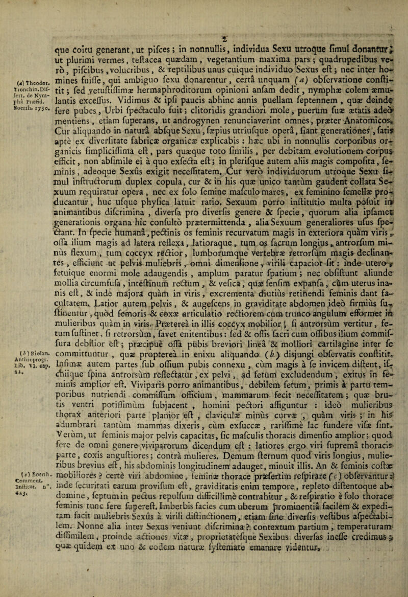 (*) Thcodor. Tionchin.Dif- fert. de Nym¬ pha 1'raEfid. Boetrh. 1750. {i)Ri0lan. Anthrcpiogv. lib. VI. cap. Ji. ^Enenh. Comment. Inilitu:. n. 4iJ. '1 C[ue coitu generant, ut plfces; in nonnullis, individua Sexu utroi^ue fimul donantur, ut plurimi vermes, tellacea quaedam, vegetantium maxima pars; quadrupedibus ve^ ro, pifeibus .volucribus, & reptilibus unus cuique individuo Sexus efl:; nec inter ho¬ mines fuifTe, qui ambiguo fexu donarentur, certa unquam (a) obfervatione confti- tit; fed yetujflillimae hermaphroditorum opinioni anfam dedit, nymphae colem aemu¬ lantis excelTus. Vidimus & ipfi paucis abhinc annis puellam feptennem , quae deinde fere pubes, Urbi fpedaculo fuit; clitoridis grandiori mole, puerum fuae aetatis adeor mentiens, etiam fuperans, ut androgynen renunciaverint omnes, praeter Anatomicos* Cur aliquando in natura abfqueSexu, faepius utriufque opera, hant generationes',fati? apte ex diverfitate fabricae organicae explicabis ; h$c ubi in nonnullis corporibus or¬ ganicis fimpliciirima eft, pars quaeque toto fimilis, per debitam evolutionem corpus- efficit, non abfimile ei a quo exfedfa eft j in plerifque autem aliis magis compofita, fe¬ minis , adeoque Sexus exigit neceffitatem. Cur vero individuorum utroque Sexu' fir mul inftrudorum duplex copula, cur & in his quae unico tantum gaudent collata Se¬ xuum requiratur opera , nec ex folo femine maiculo mares, ex feminino femeUae pro-* ducantur, huc ufque phylica latuit ratio. Sexuum porro inftitutio multa pofuit it» animantibus diferimina , diverfa pro diverfis genere & fpecie, quorum alia mfamec generationis organa hic confulto pr^termittenda , alia Sexuum generaliores ufus fpe- Kanr. In fpecie humana, pedinis os feminis recurvatum magis in exteriora quam viris, offa ilium magis ad latera reflexa, latloraque, tum os facrum longius ^ antrorfum mi¬ niis flexum , tum coccyx redfior, lumborumque vertebrjE retrorfum magis declinan¬ tes, efficiunt ut pelvis muliebris, omni dimenfione-, virili capacior fit: inde utero-y fetuique enormi mole adaugendis , amplum paratur fpatium ; nec obfiftunt aliunde mollia circumfufa, inteftinum redfum, & vefica, qus fenfim expanfa, ciim uterus Ina¬ nis eft, & inde majora quam in viris, excrementa diutius retinendi feminis dant fa¬ cultatem., Latior autem pelvis, & augefeens in graviditate abdomen ideo firmius fu^?. ftinentur, quod femoris & e&xx articulatio rediorem cura trunco angulum eftbrmet in mulieribus quam in viris.-Praeterenn illis coccyx mobilior J fi antrorsum vertitur, fe¬ tum fuflinet, fi retrorsdm, favet enitentibus: fed & offis facricum offibusilium commif- fura debilior eft; praecipue offa pubis breviori linea &c molliori cartilagine inter fe committuntur , qux propterea in enixu aliquando (b} disjungi obfervatis conftirlt. Infimae autem partes fub oflium pubis connexu , cum magis a fe invicem diftent, it dhlique fpina antrorsum refledatur, ex pelvi, ad fetum excludendum , exitus in fe¬ minis amplior eft. Viviparis porro animantibus, debilem fetum, primis a partu tem¬ poribus nutriendi commifTum officium, mammarum fecit neceifitatem; quae bru¬ tis ventri potiffimiim fubjacent , homini pedori affiguntur : ideo mulieribus thorax anteriori parte planior eft , claviculae minus curvae , quam viris ; in hiS' adumbrari tantum mammas dixeris, cum exfuccae , rariffime lac fundere vifae finf, Veium, ut feminis major pelvis capacitas, fic mafculis thoracis dimenfio amplior; quod fere de omni genere viviparorum dicendum eft ; latiores ergo viri fuj>rema thoracis parte, coxis anguftiores; contra mulieres. Demum fternum quod viris longius, mulie¬ ribus brevius eft, his abdominis longitudinem adauget, minuit illis. An & feminis coftae mobiliores ? certe viri abdomine, feminae thorace praefertim refpirarefc) obfervantur inde fecuritati earum provifum eft, graviditatis enim tempore, repleto diftentoque ab¬ domine, feptum in pedus repulfum difficillime contrahitur , & refpiratio e folo thorace feminis tunc fere fupereft. Imberbis facies cum uberum prominentia facilem & expedi¬ tam facit muliebris Sexus a virili diftindionem, etiam Cine diverfis veftibus afpedabi- lem. Nonne alia inter Sexus veniunt diferimina?: contextum partium, temperaturam diffimilem, proinde adiones vitae, proprietatefqne Sexibus diverfas inefle credimus^ quae quidem ex mio Sc eodem natura; lyftemate emanare videntur» #