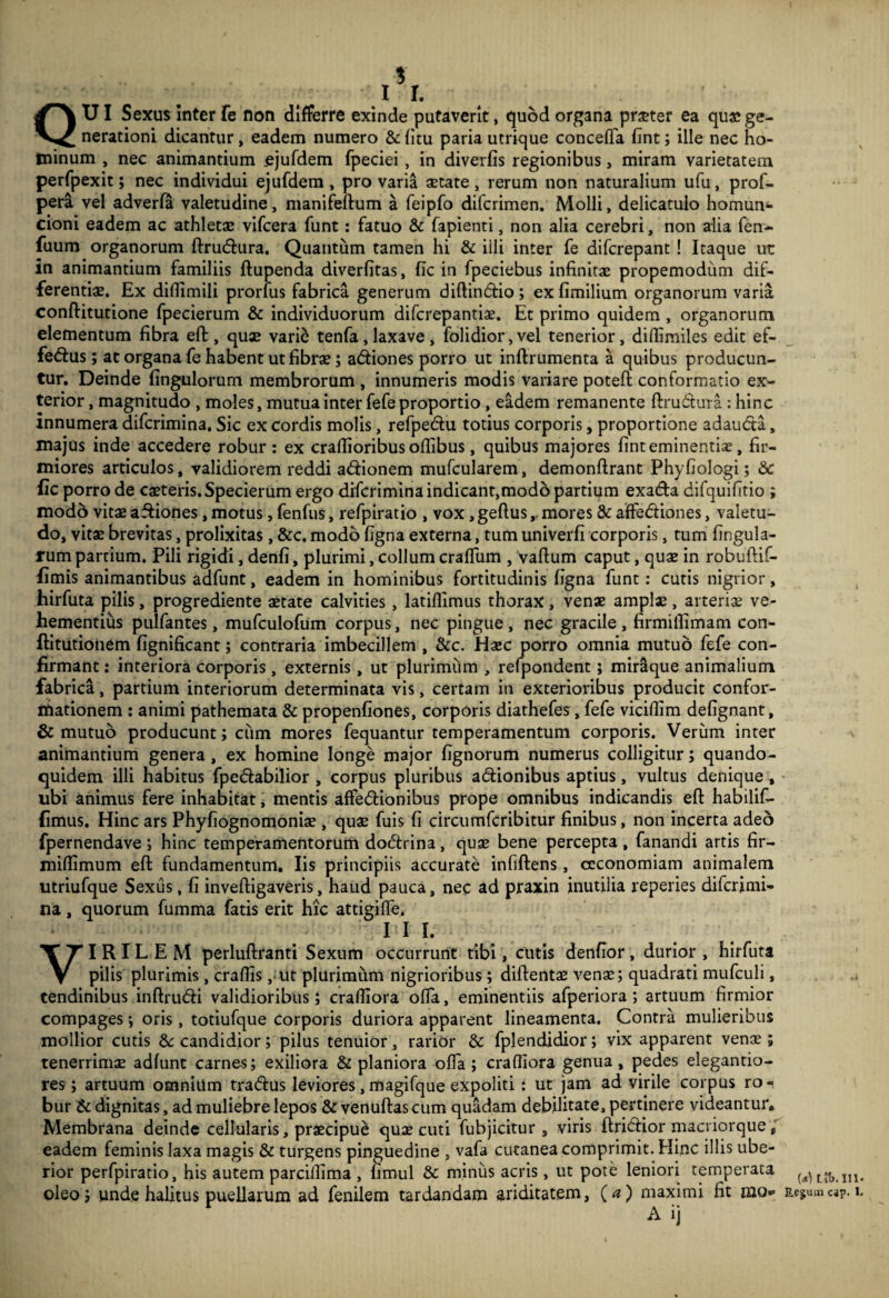 1 II. QXJI Sexus inter fe non differre exinde putaverit, quod organa praeter ea qu« ge¬ nerationi dicantur, eadem numero & fitu paria utrique conceffa fint; ille nec ho¬ minum , nec animantium .ejufdem fpeciei, in diverfis regionibus, miram varietatem perfpexit; nec individui ejufdem, pro varia aetate, rerum non naturalium ufu, prof- pera vel adverfa valetudine, manifeftum a feipfo difcrimen. Molli, delicatulo homun'- cioni eadem ac athletae vlfcera funt: fatuo & fapienti, non alia cerebri, non alia fen- fuum organorum ftrucflura. Quantum tamen hi & illi inter fe difcrepant! Itaque ut in animantium familiis ftupenda diverfitas, fic in fpeciebus infinitae propemodum dif¬ ferentiae. Ex diflimili proruis fabrica generum diflindio; ex fimilium organorum varia conftitutione fpecierum & individuorum difcrepantiae. Et primo quidem , organorum elementum fibra eft, quae vari^ tenfa,laxave, folidior,vel tenerior, diflimiles edit ef- fedfus; at organa fe habent ut fibrae; adtiones porro ut inftrumenta a quibus producun¬ tur, Deinde fingulorurn membrorum , innumeris modis variare poteft conformatio ex¬ terior , magnitudo , moles, mutua inter fefe proportio, eadem remanente ftrudiura : hinc innumera difcrimina. Sic ex cordis molis, refpedu totius corporis, proportione adaudta, majus inde accedere robur : ex craflioribus oflibus, quibus majores fint eminentias, fir¬ miores articulos, validiorem reddi adionem mufcularem, demonflrant Phyfiologi; Sc fic porro de casteris. Specierum ergo difcrimina indicant,modo partium exadfa difquifitio ; mod6 vitae affiones, motus, fenfus, refpiratio , vox, geftusmores & affedliones, valetu¬ do, vitae brevitas, prolixitas, &c. modo figna externa, tum univerfi corporis, tum lingula¬ rum partium. Pili rigidi, denfi, plurimi, collum crafTum , vaflum caput, quae in robuftif- fimis animantibus adfunt, eadem in hominibus fortitudinis figna funt: cutis nigrior, hirfuta pilis, progrediente aetate calvities, latiflimus thorax, venae amplae, arteriae ve¬ hementius pulfantes, mufculofum corpus, nec pingue, nec gracile , firmilTimam con- ftitutionem fignificant; contraria imbecillem, &c. Haec porro omnia mutuo fefe con¬ firmant : interiora corporis , externis, ut plurimum , refpondent; miraque animalium fabrica, partium interiorum determinata vis, certam in exterioribus producit confor- itiationem : animi pathemata & propenfiones, corporis diathefes, fefe viciflim defignant, & mutuo producunt; cum mores fequantur temperamentum corporis. Veriim inter animantium genera, ex homine longe major fignorum numerus colligitur; quando¬ quidem illi habitus fpeftabilior , corpus pluribus adionibus aptius, vultus denique , ubi animus fere inhabitat ^ mentis affedionibus prope omnibus indicandis eft habilif- fimus. Hinc ars Phyfiognomonise , quae fuis fi circumfcribitur finibus, non incerta adeo fpernendave ; hinc temperamentorum dodtrina, quae bene percepta, fanandi artis fir- miflimum eft fundamentum. Iis principiis accurate infiftens , oeconomiam animalem utriufque Sexus, fi inveftigaveris, haud pauca, nec ad praxin inutilia reperies difcrimi¬ na , quorum fumma fatis erit hic attigiffe. III. VIRILEM perluftranti Sexum occurrunt tibi, cutis denfior, durior , hirfuta pilis plurimis , craffis ,‘Ut plurimum nigrioribus ; diftentas venae; quadrati mufculi, tendinibus inftrudli validioribus; crafliora offa, eminentiis afperiora ; artuum firmior compages; oris, totiufque corporis duriora apparent lineamenta. Contra mulieribus mollior cutis 8c candidior; pilus tenuior, rarior & fplendidior; vix apparent venas; tenerrimsE adfunt carnes; exiliora & planiora offa ; crafliora genua, pedes elegantio- res; artuum omniUm tracftus leviores,magifque expoliti: ut jam ad virile corpus ro¬ bur & dignitas, ad muliebre lepos & venuftas cum quadam debilitate, pertinere videantur. Membrana deinde cellularis, praecipui quae cuti fubjicitur , viris ftridior macriorque / eadem feminis laxa magis & turgens pinguedine , vafa cutanea comprimit. Hinc illis ube¬ rior perfpiratio, his autem parcillima , fimul & miniis acris, ut pote leniori temperata oleo; unde halitus puellarum ad fenilem tardandam ariditatem, (a) maximi fit mo- A ij (a) Ll1).in. Erjuin cap. 1,