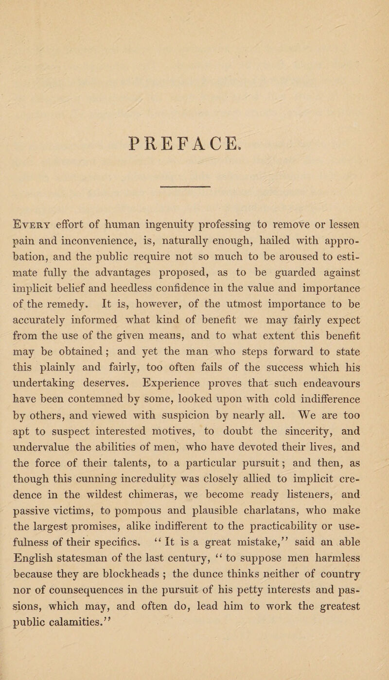 PREFACE. Every effort of human ingenuity professing to remove or lessen pain and inconvenience, is, naturally enough, hailed with appro¬ bation, and the public require not so much to be aroused to esti¬ mate fully the advantages proposed, as to be guarded against implicit belief and heedless confidence in the value and importance of the remedy. It is, however, of the utmost importance to be accurately informed what kind of benefit we may fairly expect from the use of the given means, and to what extent this benefit may be obtained; and yet the man who steps forward to state this plainly and fairly, too often fails of the success which his undertaking deserves. Experience proves that such endeavours have been contemned by some, looked upon with cold indifference by others, and viewed with suspicion by nearly all. We are too apt to suspect interested motives, to doubt the sincerity, and undervalue the abilities of men, who have devoted their lives, and the force of their talents, to a particular pursuit; and then, as though this cunning incredulity was closely allied to implicit cre¬ dence in the wildest chimeras, we become ready listeners, and passive victims, to pompous and plausible charlatans, who make the largest promises, alike indifferent to the practicability or use¬ fulness of their specifics. “It is a great mistake/’ said an able English statesman of the last century, “ to suppose men harmless because they are blockheads ; the dunce thinks neither of country nor of counsequences in the pursuit of his petty interests and pas¬ sions, which may, and often do, lead him to work the greatest public calamities.”