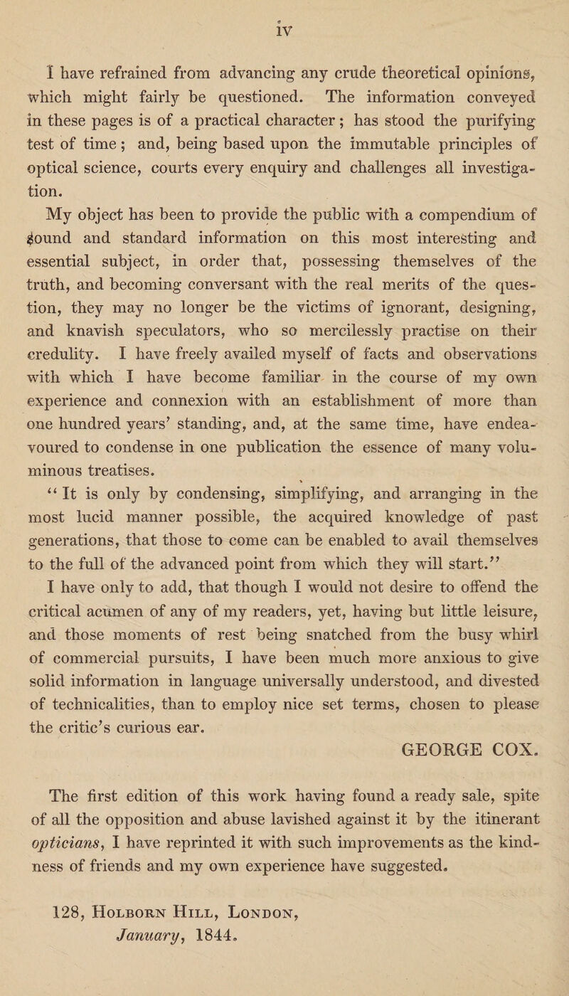 1 have refrained from advancing any crude theoretical opinions, which might fairly be questioned. The information conveyed in these pages is of a practical character; has stood the purifying test of time; and, being based upon the immutable principles of optical science, courts every enquiry and challenges all investiga¬ tion. My object has been to provide the public with a compendium of gound and standard information on this most interesting and essential subject, in order that, possessing themselves of the truth, and becoming conversant with the real merits of the ques¬ tion, they may no longer be the victims of ignorant, designing, and knavish speculators, who so mercilessly practise on their credulity. I have freely availed myself of facts and observations with which I have become familiar in the course of my own experience and connexion with an establishment of more than one hundred years’ standing, and, at the same time, have endea¬ voured to condense in one publication the essence of many volu¬ minous treatises. “It is only by condensing, simplifying, and arranging in the most lucid manner possible, the acquired knowledge of past generations, that those to come can be enabled to avail themselves to the full of the advanced point from which they will start.” I have only to add, that though I would not desire to offend the critical acumen of any of my readers, yet, having but little leisure7 and those moments of rest being snatched from the busy whirl of commercial pursuits, I have been much more anxious to give solid information in language universally understood, and divested of technicalities, than to employ nice set terms, chosen to please the critic’s curious ear. GEORGE COX. The first edition of this work having found a ready sale, spite of all the opposition and abuse lavished against it by the itinerant opticians, I have reprinted it with such improvements as the kind¬ ness of friends and my own experience have suggested. 128, Holboun Hill, London, January, 1844.