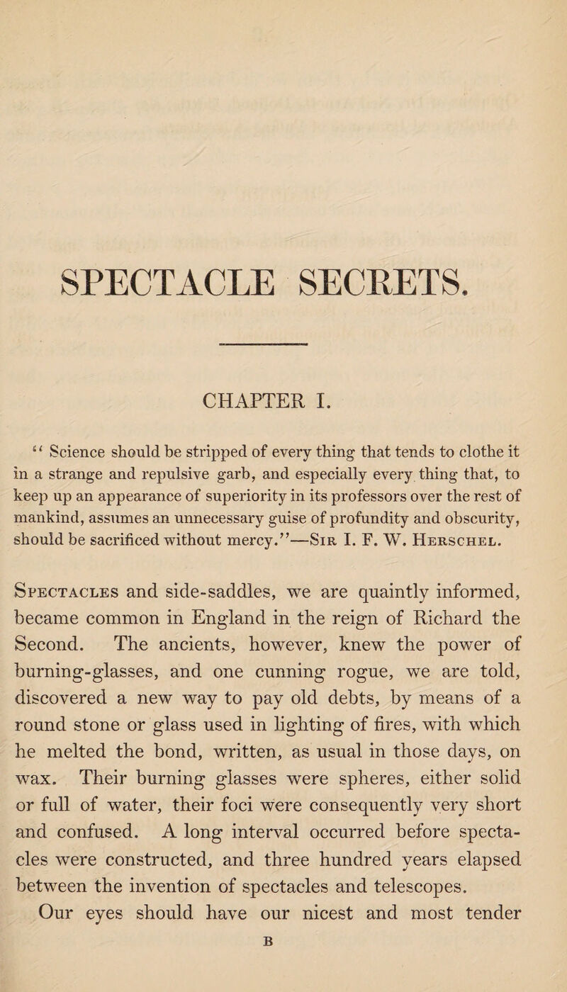 SPECTACLE SECRETS. CHAPTER I. “ Science should be stripped of every thing that tends to clothe it in a strange and repulsive garb, and especially every thing that, to keep up an appearance of superiority in its professors over the rest of mankind, assumes an unnecessary guise of profundity and obscurity, should be sacrificed without mercy.”—Sir I. F. W. Herschel. Spectacles and side-saddles, we are quaintly informed, became common in Eng-land in the reign of Richard the Second. The ancients, however, knew the power of burning-glasses, and one cunning rogue, we are told, discovered a new way to pay old debts, by means of a round stone or glass used in lighting of fires, with which he melted the bond, written, as usual in those days, on wax. Their burning glasses wrere spheres, either solid or full of water, their foci were consequently very short and confused. A long interval occurred before specta¬ cles were constructed, and three hundred years elapsed between the invention of spectacles and telescopes. Our eyes should have our nicest and most tender B