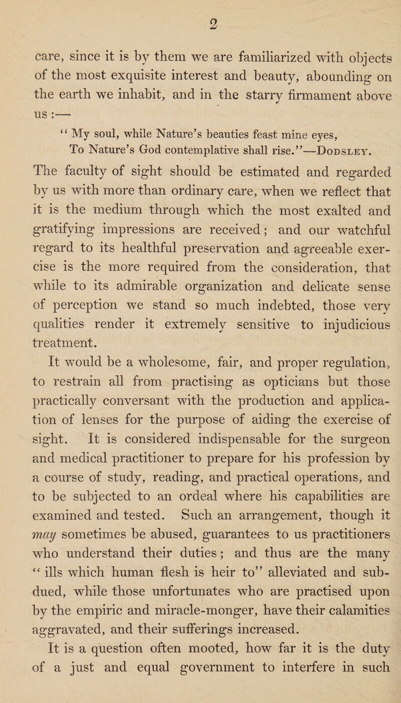 care, since it is by them we are familiarized with objects of the most exquisite interest and beauty, abounding on the earth we inhabit, and in the starry firmament above us :— “ My soul, while Nature’s beauties feast mine eyes, To Nature’s God contemplative shall rise.”—Dodsley. The faculty of sight should be estimated and regarded by us with more than ordinary care, when we reflect that it is the medium through which the most exalted and gratifying impressions are received; and our watchful regard to its healthful preservation and agreeable exer¬ cise is the more required from the consideration, that while to its admirable organization and delicate sense of perception we stand so much indebted, those very qualities render it extremely sensitive to injudicious treatment. It would be a wholesome, fair, and proper regulation, to restrain all from practising as opticians but those practically conversant with the production and applica¬ tion of lenses for the purpose of aiding the exercise of sight. It is considered indispensable for the surgeon and medical practitioner to prepare for his profession by a course of study, reading, and practical operations, and to be subjected to an ordeal where his capabilities are examined and tested. Such an arrangement, though it may sometimes be abused, guarantees to us practitioners who understand their duties; and thus are the many <c ills which human flesh is heir to” alleviated and sub¬ dued, while those unfortunates who are practised upon by the empiric and miracle-monger, have their calamities aggravated, and their sufferings increased. It is a question often mooted, how far it is the duty of a just and equal government to interfere in such