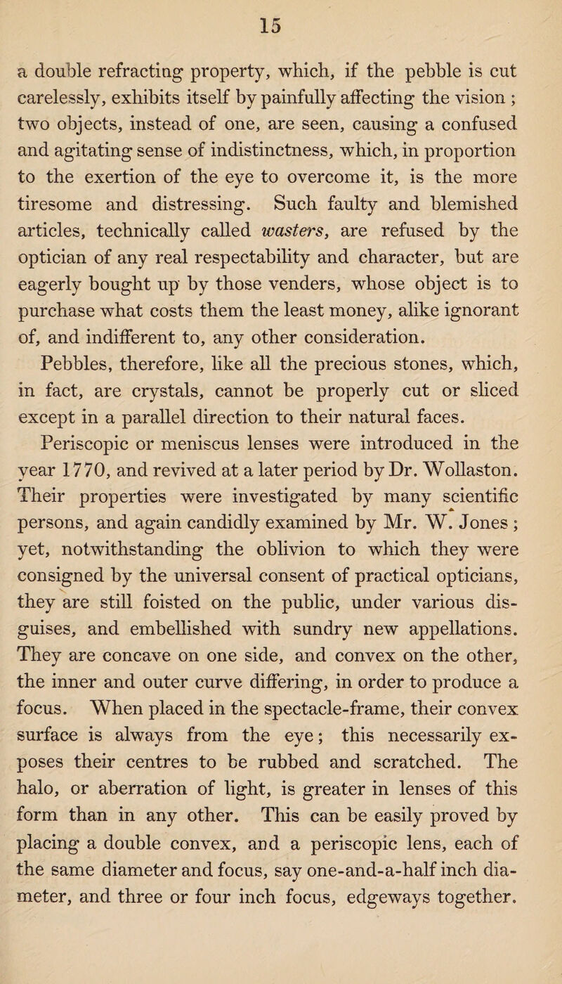 a double refracting property, which, if the pebble is cut carelessly, exhibits itself by painfully affecting the vision ; two objects, instead of one, are seen, causing a confused and agitating sense of indistinctness, which, in proportion to the exertion of the eye to overcome it, is the more tiresome and distressing. Such faulty and blemished articles, technically called wasters, are refused by the optician of any real respectability and character, but are eagerly bought up by those venders, whose object is to purchase what costs them the least money, alike ignorant of, and indifferent to, any other consideration. Pebbles, therefore, like all the precious stones, which, in fact, are crystals, cannot be properly cut or sliced except in a parallel direction to their natural faces. Periscopic or meniscus lenses were introduced in the year 1770, and revived at a later period by Dr. Wollaston. Their properties were investigated by many scientific persons, and again candidly examined by Mr. W. Jones ; yet, notwithstanding the oblivion to which they were consigned by the universal consent of practical opticians, they are still foisted on the public, under various dis¬ guises, and embellished with sundry new appellations. They are concave on one side, and convex on the other, the inner and outer curve differing, in order to produce a focus. When placed in the spectacle-frame, their convex surface is always from the eye; this necessarily ex¬ poses their centres to be rubbed and scratched. The halo, or aberration of light, is greater in lenses of this form than in any other. This can be easily proved by placing a double convex, and a periscopic lens, each of the same diameter and focus, say one-and-a-half inch dia¬ meter, and three or four inch focus, edgeways together.
