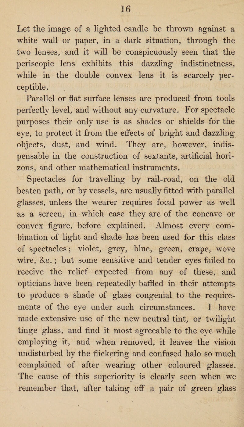Let the image of a lighted candle be thrown against a white wall or paper, in a dark situation, through the two lenses, and it will be conspicuously seen that the periscopic lens exhibits this dazzling indistinctness, while in the double convex lens it is scarcely per¬ ceptible. Parallel or flat surface lenses are produced from tools perfectly level, and without any curvature. For spectacle purposes their only use is as shades or shields for the eye, to protect it from the effects of bright and dazzling objects, dust, and wind. They are, however, indis¬ pensable in the construction of sextants, artificial hori¬ zons, and other mathematical instruments. Spectacles for travelling by rail-road, on the old beaten path, or by vessels, are usually fitted with parallel glasses, unless the wearer requires focal power as well as a screen, in which case they are of the concave or convex figure, before explained. Almost every com¬ bination of light and shade has been used for this class of spectacles; violet, grey, blue, green, crape, wove wire, &c.; but some sensitive and tender eyes failed to receive the relief expected from any of these, and opticians have been repeatedly baffled in their attempts to produce a shade of glass congenial to the require¬ ments of the eye under such circumstances. I have made extensive use of the new neutral tint, or twilight tinge glass, and find it most agreeable to the eye while employing it, and when removed, it leaves the vision undisturbed by the flickering and confused halo so much complained of after wearing other coloured glasses. The cause of this superiority is clearly seen when we remember that, after taking off a pair of green glass