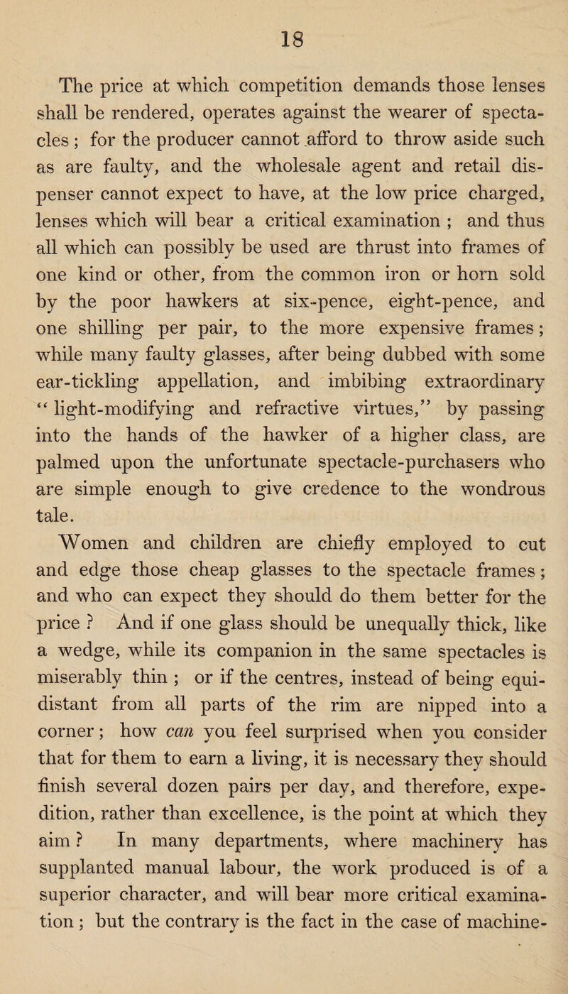 The price at which competition demands those lenses shall be rendered, operates against the wearer of specta¬ cles ; for the producer cannot afford to throw aside such as are faulty, and the wholesale agent and retail dis¬ penser cannot expect to have, at the low price charged, lenses which will bear a critical examination ; and thus all which can possibly be used are thrust into frames of one kind or other, from the common iron or horn sold by the poor hawkers at six-pence, eight-pence, and one shilling per pair, to the more expensive frames; while many faulty glasses, after being dubbed with some ear-tickling appellation, and imbibing extraordinary “ light-modifying and refractive virtues,” by passing into the hands of the hawker of a higher class, are palmed upon the unfortunate spectacle-purchasers who are simple enough to give credence to the wondrous tale. Women and children are chiefly employed to cut and edge those cheap glasses to the spectacle frames; and who can expect they should do them better for the price ? And if one glass should be unequally thick, like a wedge, while its companion in the same spectacles is miserably thin ; or if the centres, instead of being equi¬ distant from all parts of the rim are nipped into a corner; how can you feel surprised when you consider that for them to earn a living, it is necessary they should finish several dozen pairs per day, and therefore, expe¬ dition, rather than excellence, is the point at which they aim ? In many departments, where machinery has supplanted manual labour, the work produced is of a superior character, and will bear more critical examina¬ tion ; but the contrary is the fact in the case of machine-