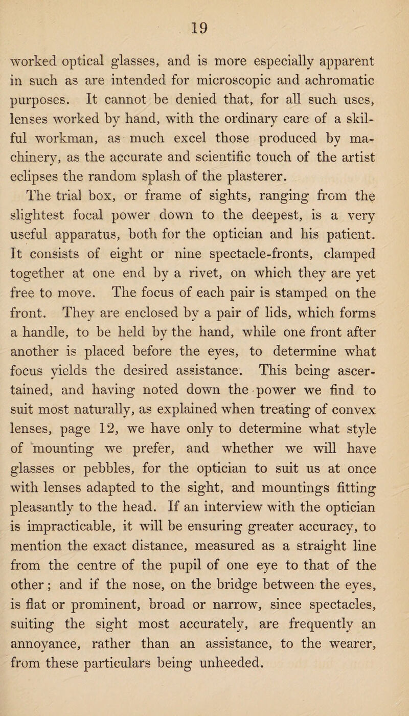worked optical glasses, and is more especially apparent in such as are intended for microscopic and achromatic purposes. It cannot be denied that, for all such uses, lenses worked by hand, with the ordinary care of a skil¬ ful workman, as much excel those produced by ma¬ chinery, as the accurate and scientific touch of the artist eclipses the random splash of the plasterer. The trial box, or frame of sights, ranging from the slightest focal power down to the deepest, is a very useful apparatus, both for the optician and his patient. It consists of eight or nine spectacle-fronts, clamped together at one end by a rivet, on which they are yet free to move. The focus of each pair is stamped on the front. They are enclosed by a pair of lids, which forms a handle, to be held by the hand, while one front after another is placed before the eyes, to determine what focus yields the desired assistance. This being ascer¬ tained, and having noted down the power we find to suit most naturally, as explained when treating of convex lenses, page 12, we have only to determine what style of mounting we prefer, and whether we will have glasses or pebbles, for the optician to suit us at once with lenses adapted to the sight, and mountings fitting pleasantly to the head. If an interview with the optician is impracticable, it will be ensuring greater accuracy, to mention the exact distance, measured as a straight line from the centre of the pupil of one eye to that of the other; and if the nose, on the bridge between the eyes, is flat or prominent, broad or narrow, since spectacles, suiting the sight most accurately, are frequently an annoyance, rather than an assistance, to the wearer, from these particulars being unheeded.
