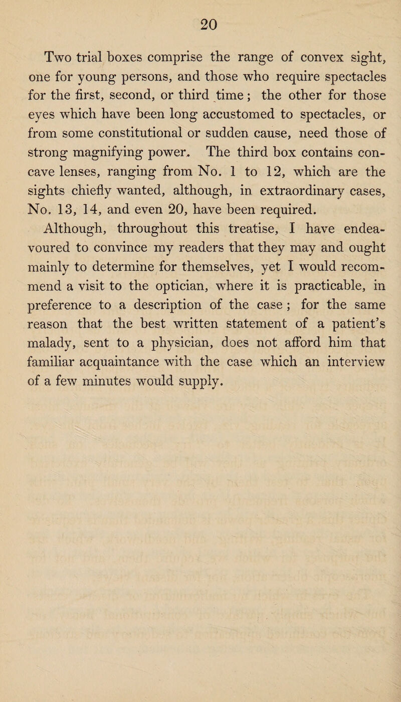 Two trial boxes comprise the range of convex sight, one for young persons, and those who require spectacles for the first, second, or third time; the other for those eyes which have been long accustomed to spectacles, or from some constitutional or sudden cause, need those of strong magnifying power. The third box contains con¬ cave lenses, ranging from No. 1 to 12, which are the sights chiefly wanted, although, in extraordinary cases, No. 13, 14, and even 20, have been required. Although, throughout this treatise, I have endea¬ voured to convince my readers that they may and ought mainly to determine for themselves, yet I would recom¬ mend a visit to the optician, where it is practicable, in preference to a description of the case ; for the same reason that the best written statement of a patient’s malady, sent to a physician, does not afford him that familiar acquaintance with the case which an interview of a few minutes would supply.