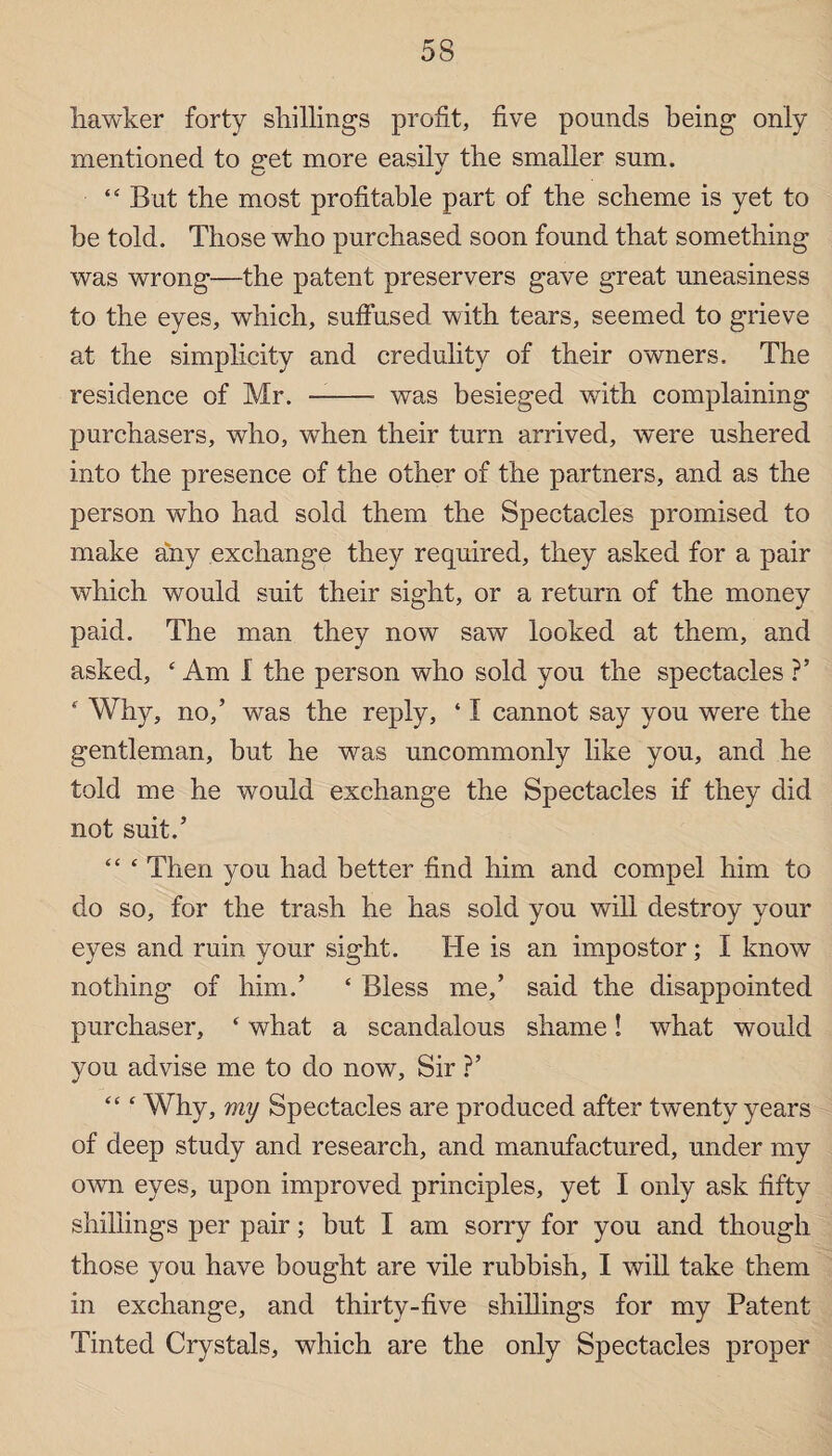 5S liawker forty shillings profit, five pounds being only mentioned to get more easily the smaller sum. “ But the most profitable part of the scheme is yet to be told. Those who purchased soon found that something was wrong—the patent preservers gave great uneasiness to the eyes, which, suffused with tears, seemed to grieve at the simplicity and credulity of their owners. The residence of Mr. - was besieged with complaining purchasers, wdio, when their turn arrived, were ushered into the presence of the other of the partners, and as the person who had sold them the Spectacles promised to make any exchange they required, they asked for a pair which would suit their sight, or a return of the money paid. The man they now saw looked at them, and asked, ‘Am I the person who sold you the spectacles ?’ ‘ Why, no,’ was the reply, ‘ I cannot say you were the gentleman, but he was uncommonly like you, and he told me he would exchange the Spectacles if they did not suit.’ “ ‘ Then you had better find him and compel him to do so, for the trash he has sold you will destroy your eyes and ruin your sight. He is an impostor; I know nothing of him.’ ‘ Bless me,’ said the disappointed purchaser, ‘ what a scandalous shame! what would you advise me to do now, Sir ?’ “ ‘ Why, my Spectacles are produced after twenty years of deep study and research, and manufactured, under my own eyes, upon improved principles, yet I only ask fifty shillings per pair; but I am sorry for you and though those you have bought are vile rubbish, I will take them in exchange, and thirty-five shillings for my Patent Tinted Crystals, which are the only Spectacles proper