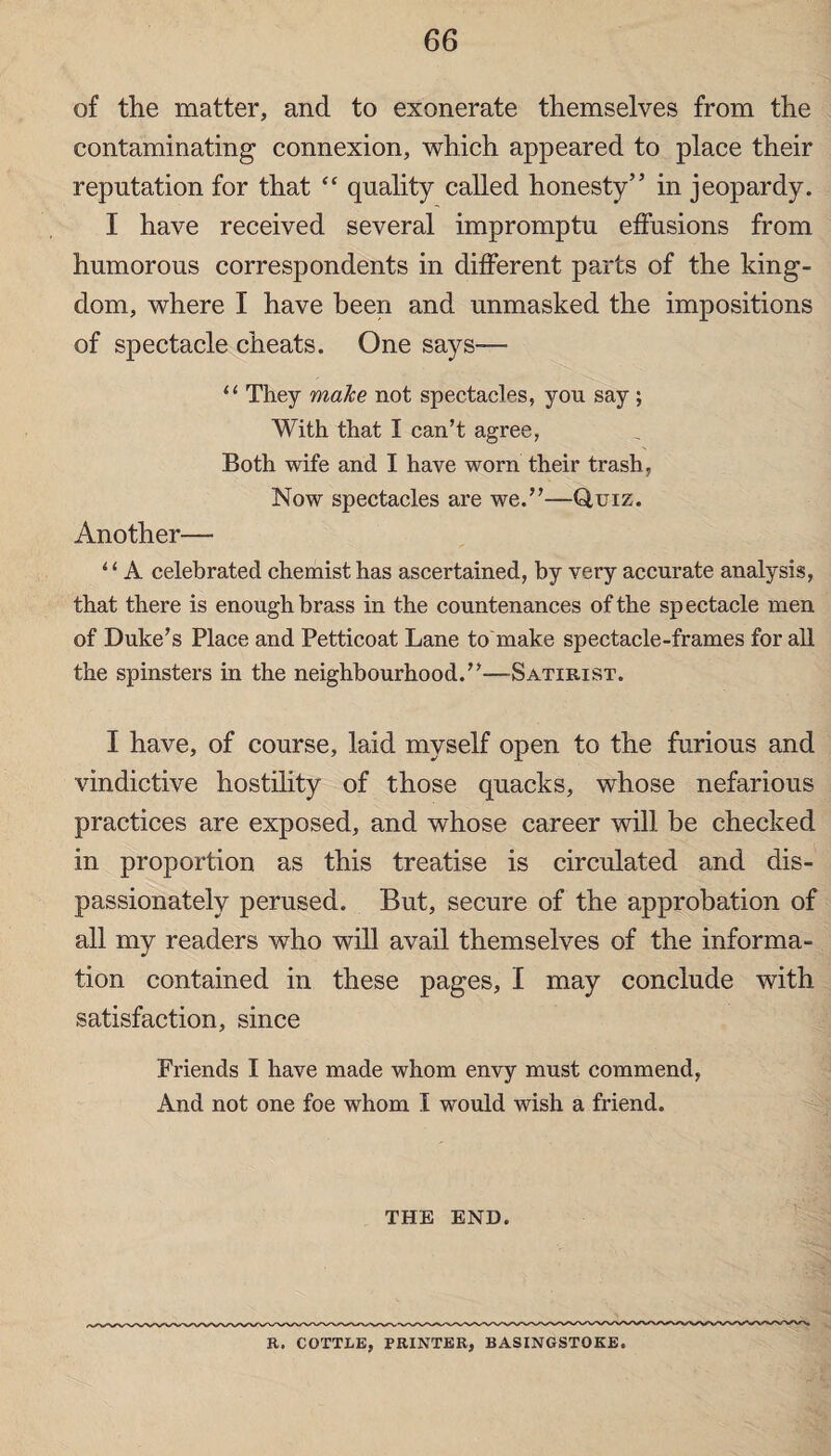 of the matter, and to exonerate themselves from the contaminating connexion, which appeared to place their reputation for that £< quality called honesty” in jeopardy. I have received several impromptu effusions from humorous correspondents in different parts of the king¬ dom, where I have been and unmasked the impositions of spectacle cheats. One says— “ They make not spectacles, you say ; With that I can’t agree, Both wife and I have worn their trash, Now spectacles are we.”—Quiz. Another— ‘ ‘ A celebrated chemist has ascertained, by very accurate analysis, that there is enough brass in the countenances of the spectacle men of Duke’s Place and Petticoat Lane to make spectacle-frames for all the spinsters in the neighbourhood.”-—Satirist. I have, of course, laid myself open to the furious and vindictive hostility of those quacks, whose nefarious practices are exposed, and whose career will be checked in proportion as this treatise is circulated and dis¬ passionately perused. But, secure of the approbation of all my readers who will avail themselves of the informa¬ tion contained in these pages, I may conclude with satisfaction, since Friends I have made whom envy must commend, And not one foe whom I would wish a friend. THE END. R. COTTLE, PRINTER, BASINGSTOKE.
